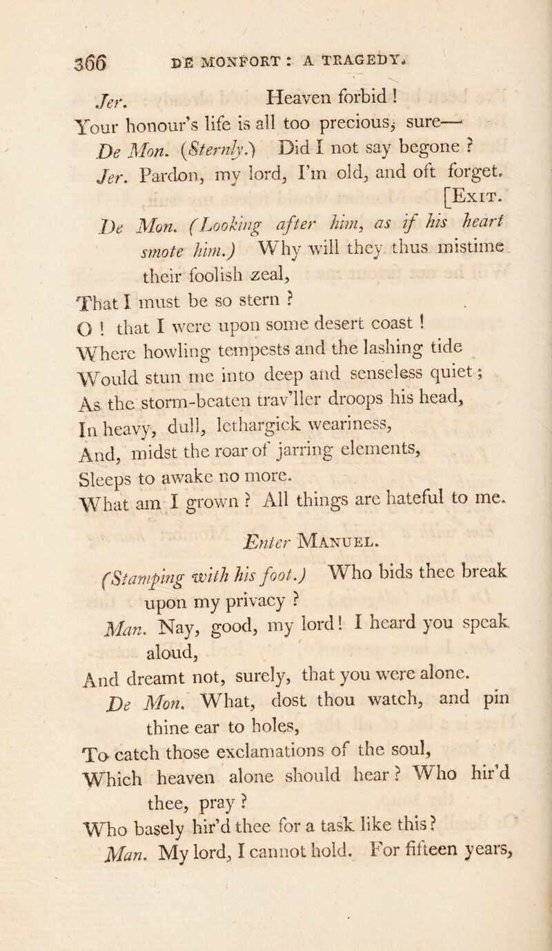 / 366 I>JEi MONf’ORT : A TRAGEDY^ Heaven forbid! Your honour’s life is all too precious^ sure— De Mon. {Sternly.) Did I not say begone ? Jer. Pardon, my lord, Fm old, and oft forget. [Exit. l)e Mon. (Looking after hniy as If his heart smote him.) Why will they thus mistime their foolish .zeal, That I must be so stern ? O ! that I were upon some desert coast ! Where howling tempests and the lashing tide Would stun me into deep and senseless quiet; As the storm-beaten traveler droops his head. In heavy, dull, lethargick weariness, And, midst the roar of jarring elements. Sleeps to awake no more. VYhat am I grown ? All things are hateful to mc» Enter Manuel. (Stamping with his foot.) Who bids thee break upon my privacy ? Man. Nay, good, my lord! I heard you speak aloud, And dreamt not, surely, that you were alone. De Mon. What, dost thou watch, and pin thine ear to holes, To catch those exclamations of the soul. Which heaven alone should hear ? Who hir’d thee, pray ? Who basely hir’d thee for a task like this ?