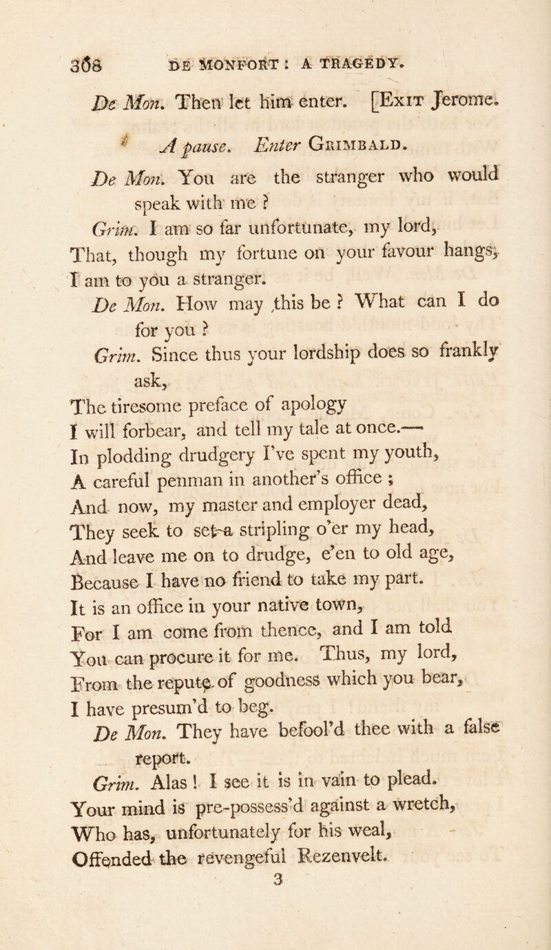De Mon. Then' let him enter. [Exit Jerome, ^ yi pause. Enter Grimeald. De Mon. You are the stranger who would speak with me ? Grim. I am so far unfortunate, my lord. That, though my fortune on your favour hangs;, r am to you a stranger. De Mo7i. How may .this be ? What can I do for you ? Grim. Since thus your lordship does so frankly ask. The tiresome preface of apology I will forbear, and tell my tale at once.— In plodding drudgery Fve spent my youth, A careful penman in another’s office ; And- now, my master and employer dead. They seek to sekR stripling o’er my head. And leave me on to drudge, e’en to old age. Because I have no friend to take my part. It is an office in your native town. For I am come from thence, and I am told You-can procure it for me. Tiius, my lord. From' the reput^of goodness which you bear, I have presum’d to beg. De Mon. They have befool’d thee with a false report. Grim. Alas ! I see it is in vain to plead. Your mind is pre-possess’d against a wretch. Who has, unfortunately for his weal. Offended the revengeful Rezenvelt.