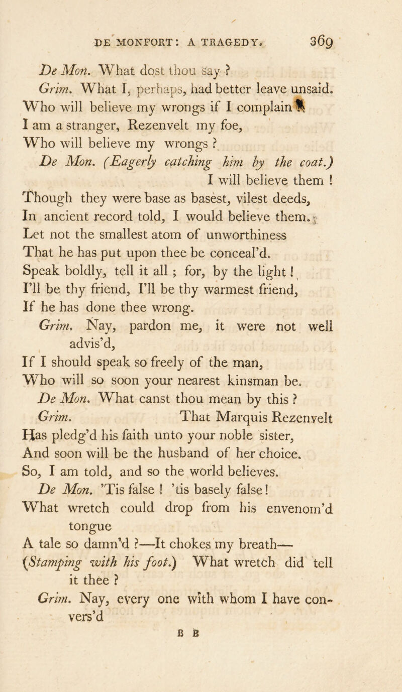 De Mon, What dost thou say ? G? im. What perhaps, had better leave unsaid. Who will believe my wrongs if I complain I am a stranger, Rezenvelt my foe. Who will believe my wrongs ? De Mon. (Eagerly catching him hy the coat.) I will believe them ! Though they were base as basest, vilest deeds. In ancient record told, I would believe them. j Let not the smallest atom of unworthiness That he has put upon thee be conceal’d. Speak boldly, tell it all ; for, by the light I I’ll be thy friend. I’ll be thy warmest friend. If he has done thee wrong. Grim. Nay, pardon me, it were not well advis’d, I If I should speak so freely of the man. Who will so soon your nearest kinsman be. De Mon. What canst thou mean by this ? Grim. That Marquis Rezenvelt Has pledg’d his faith unto your noble sister, And soon will be the husband of her choice. So, I am told, and so the world believes. De Mon. ’Tis false I ’tis basely false! What wretch could drop from his envenom’d tongue A tale so damn’d ?—It chokes rny breath— {Stamping with his foot.) What wretch did tell it thee ? Grim. Nay, every one with whom I have con-* vers’d B B