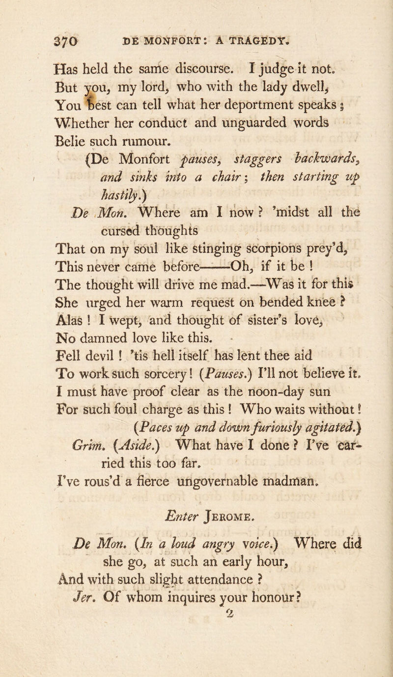 Has held the same discourse. I judge it not. But you^ my lord^ who with the lady dwells You test can tell what her deportment speaks | Whether her conduct and unguarded words Belie such rumour. (De Monfort pauses, staggers backwards^ and sinks into a chair; then starting up hastily^ De Mon, Where am I liow ? ’midst all the cursed thoughts That on my soul like stinging scorpions prey’d^ This never came before——Oh^, if it be ! The thought will drive me mad.—Was it for this She urged her warm request on bended knee ? Alas 1 I wept, and thought of sister’s love^ No damned love like this. Fell devil! ’tis hell itself has lent thee aid To work such sorcery! {Pauses,) I’ll not believe it. I must have proof clear as the noon-day sun For such foul charge as this ! Who waits without! {Paces up and down furiously agitated,) Grim, {Aside,) What have I done ? Fve 'ear* ried this too far. Fve rous’d a fierce ungovernable madman. Enter Jerome. De Mon, {In a loud angry voice^ Where did she go, at such an early hour. And with such sligl^t attendance ? Jer, Of whom inquires your honour ? 2