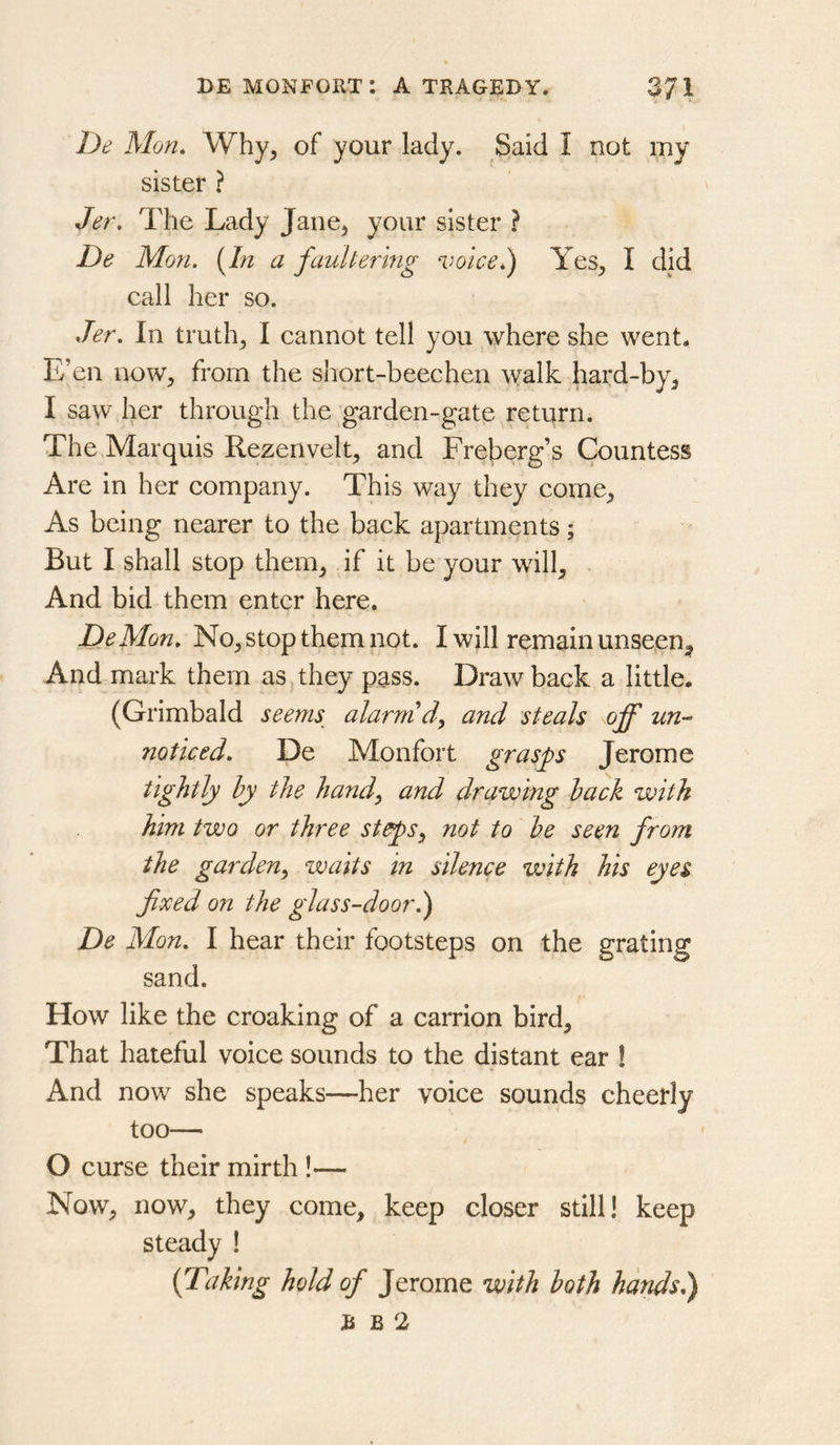 De Mon, Why, of your lady. Said I not my sister ? Jer. The Lady Jane, your sister ? De Mon. [In a faulterhig ‘iwicel) Yes, I did call her so. Jer. In truth, I cannot tell you where she went. E’en now, from the short-beechen walk hard-by, I saw her through the garden-gate return. The Marquis Rezenvelt, and Freberg’s Countess Are in her company. This way they come. As being nearer to the back apartments; But I shall stop them, if it be your will. And bid them enter here. DeMon. No, stop them not. I will remain unseen. And mark them as,they pass. Draw back a little. (Grimbald seems_ alarm d, and steals off un-* noticed. De Monfort grasps Jerome tightly hy the handy and drawing hack with him two or three stepsy not to he seen from the gardeuy waits In silence with his eyes fixed on the glass-door.) De Mon. I hear their footsteps on the grating sand. How like the croaking of a carrion bird. That hateful voice sounds to the distant ear ! And now she speaks—her voice sounds cheetly too— O curse their mirth !— Now, now, they come, keep closer still! keep I [Taking hold of Jerome with loth hands.) R B 2