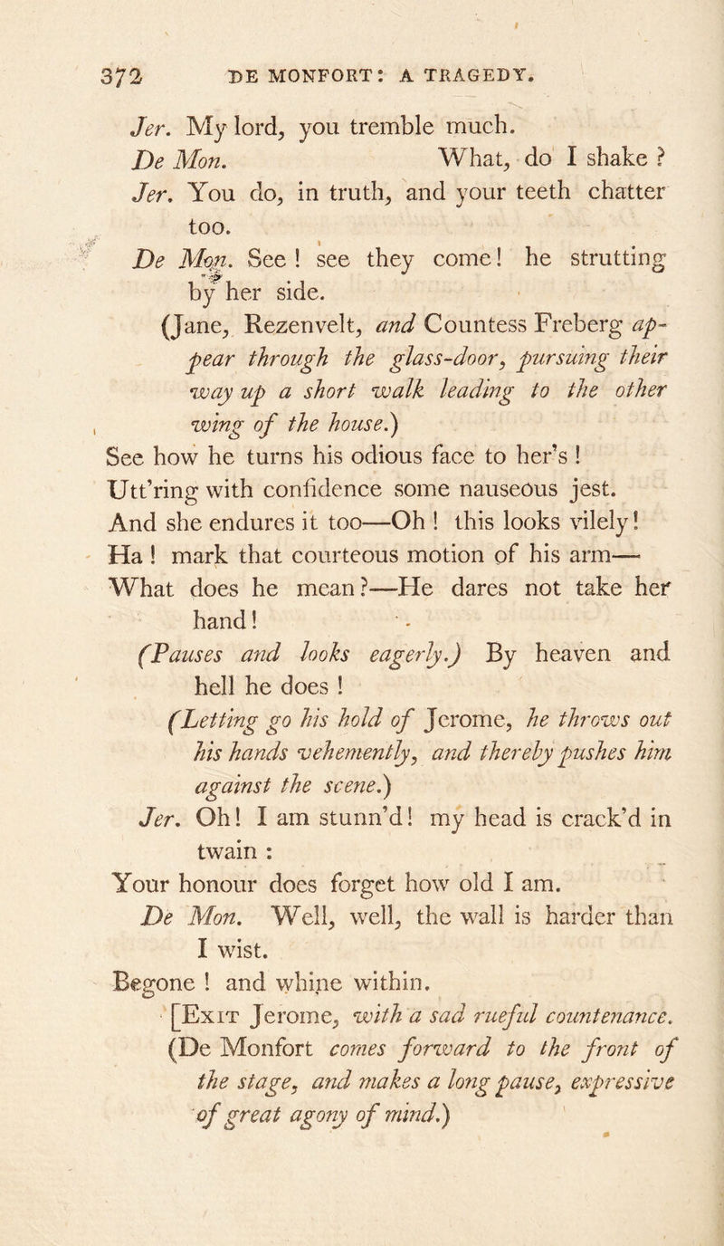 Jer, My lord, you tremble mueh. De Mon. What, do I shake ? Jer. You do, in truth, and your teeth chatter too. De M^n. See ! see they come! he strutting by her side. (Jane, Rezenvelt, and Countess Freberg pear through the glass-door, pursuing their way up a short walk leading to the other wing of the house.') See how he turns his odious face to hers ! Utt’ring with confidence some nauseous jest. And she endures it too^—Oh ! this looks vilely! Ha 1 mark that courteous motion of his arm— What does he mean?—He dares not take her hand! (Pauses and looks eagerly.) By heaven and hell he does 1 (Letting go his hold of Jerome, he throws out his hands vehemently, and thereby pushes him against the scene.) Jer. Oh 1 I am stunn’d 1 my head is crack’d in twain : Your honour does forget how old I am. De Mon. Well, well, the wall is harder than I wist. Begone ! and whine within. [Exit Jerome, with a sad ruefid countenance. (De Monfort comes forward to the front of the stage, and makes a long pause, expressive of great agony of mind.)