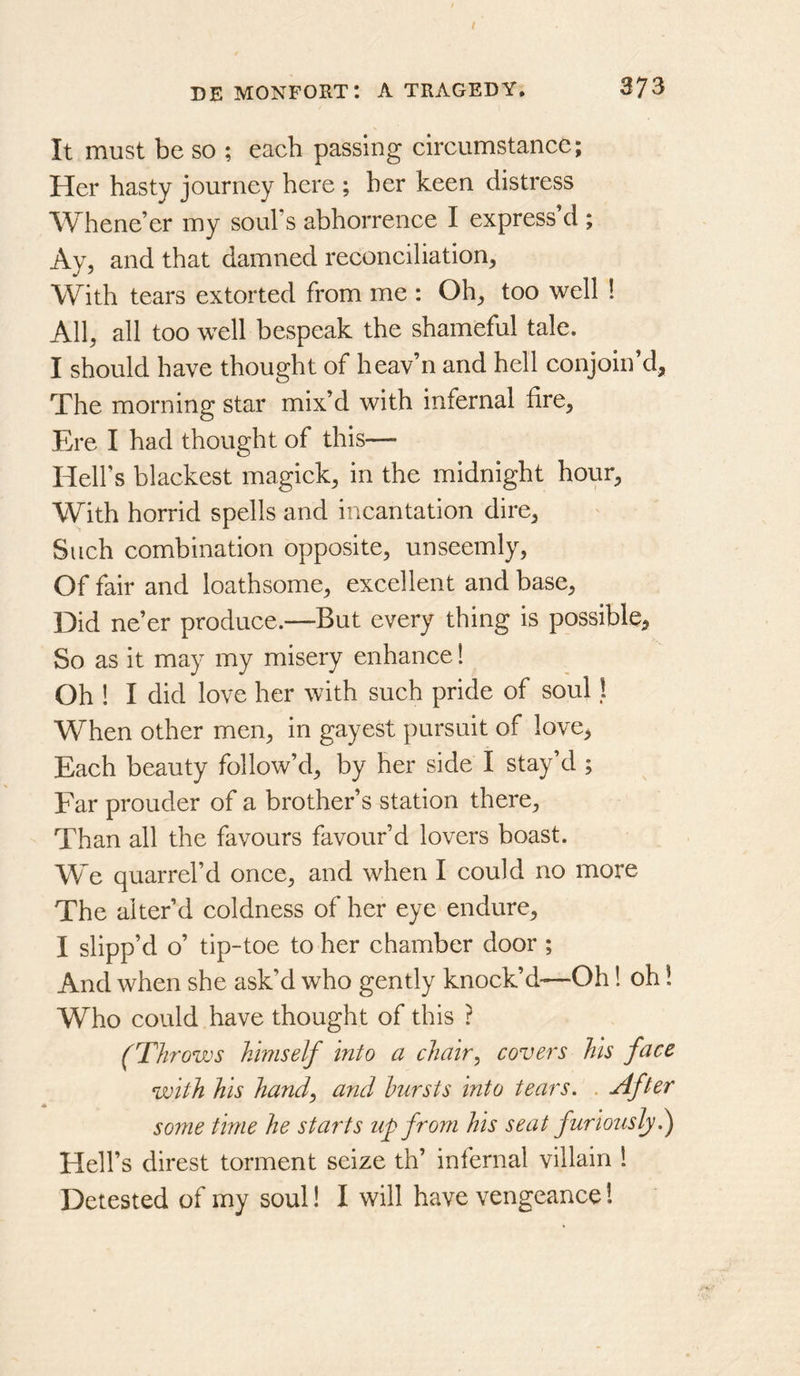 It must be so ; each passing circumstance; Her hasty journey here ; her keen distress Whene’er my soul’s abhorrence I express’d ; Ay, and that damned reconciliation, With tears extorted from me : Oh, too well 1 All, all too well bespeak the shameful tale. I should have thought of heav’n and hell conjoin’d. The morning star mix’d with infernal fire. Ere I had thought of this— Hell’s blackest magick, in the midnight hour, With horrid spells and incantation dire, Such combination opposite, unseemly. Of fair and loathsome, excellent and base. Did ne’er produce.—But every thing is possible. So as it may my misery enhance! Oh ! I did love her with such pride of soul I When other men, in gayest pursuit of love, Each beauty follow’d, by her side I stay’d ; Far prouder of a brother’s station there. Than all the favours favour’d lovers boast. We quarrel’d once, and when I could no more The alter’d coldness of her eye endure, I slipp’d o’ tip-toe to her chamber door ; And when she ask’d who gently knock’d—Oh! oh! Who could have thought of this ? (Throws himself into a chair^ covers his face with his handy and hursts into tears. . After some time he starts up from his seat furiously.^ Hell’s direst torment seize th’ infernal villain 1 Detested of my soul! I will have vengeance!