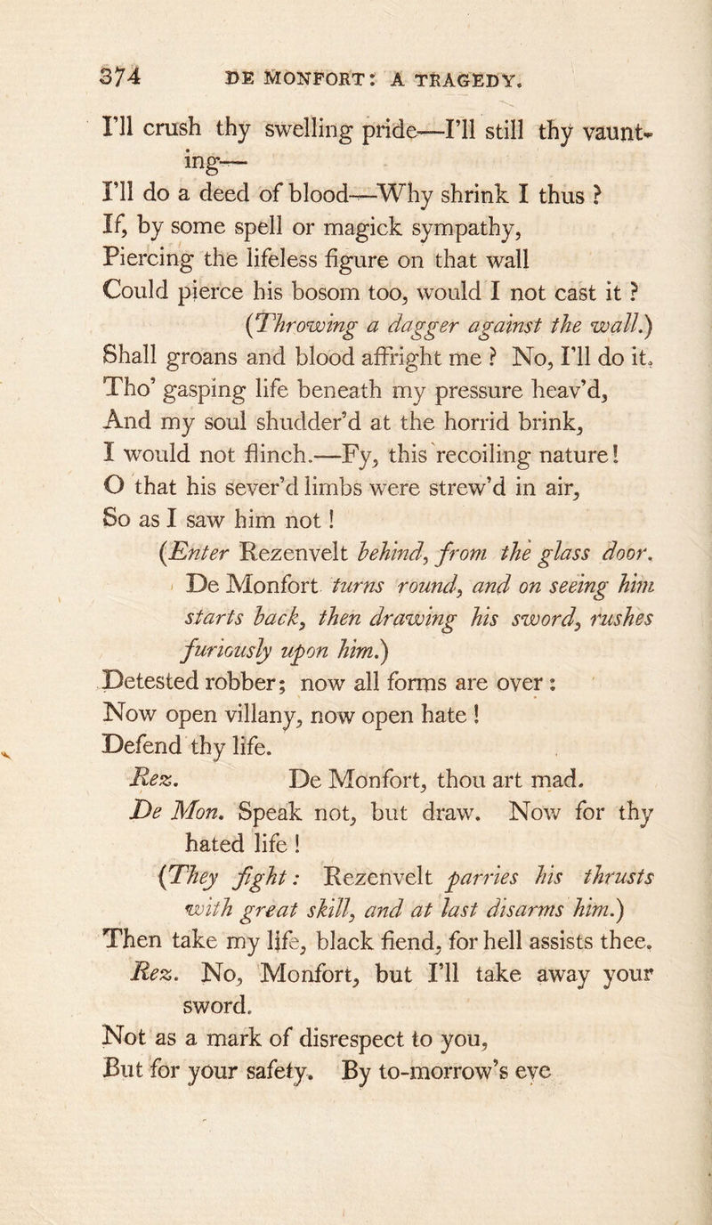 I’ll crush thy swelling pride^—I’ll still thy vaunt- ing—- I’ll do a deed of blood—Why shrink I thus ? If, by some spell or magick sympathy, Piercing the lifeless figure on that wall Could pierce his bosom too, would I not cast it ? {Throwing a dagger against the walL) Shall groans and blood affright me ? No, I’ll do it. Tho’ gasping life beneath my pressure heav’d. And my soul shudder’d at the horrid brink, I would not finch.—Fy, this recoiling nature! O that his sever’d limbs were strew’d in air. So as I saw him not! (^Enter Rezenvelt behind^ from the glass door. ^ De Monfort turns rounds and on seeing him starts hack^ then drawing his sword^ rushes furiously upon himk) Detested robber; now all forms are over; Now open villany, now open hate 1 Defend thy life. Rez. De Monfort, thou art mad. De Mon. Speak not, but draw. Now for thy hated life! {They fight: Rezenvelt parries his thrusts with great skill, and at last disarms him.') Then take my Ijfe, black fiend, for hell assists thee, Rez. No, 'Monfort, but I’ll take away your sword. Not as a mark of disrespect to you. But for your safety. By to-morrow’s eye