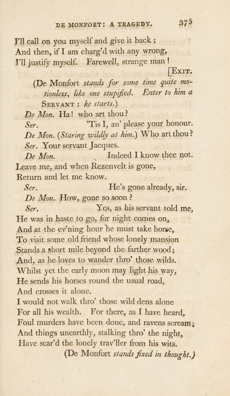 37^ ril call on you myself and giye it back ; And then, if I am charg’d with any wrong, I’ll justify myself. Farewell, strange man ! [Exit. (De Monfort stands for some time quite mo- tionless^ like one stupfied. Enter to him a Servant : he starts.) De Mon. Ha! who art thou? • K.- ’. * Ser. ’Tis I, an’ please your honour. De Mon. {Staring wildly at him.) Who art thou ? Ser. Your servant Jacques. De Mon. ^ Indeed I know thee not. Leave me, and when Rezenvelt is gone. Return and let me know. Ser. He’s gone already, sir. De Mon. How, gone so soon ? Ser, Yes, as his servant told me. He was in haste to go, for night comes on. And at ^the ev’ning hour Re must take horse. To visit some old friend whose lonely mansion Stands a short mile beyond the farther wood; And, as he loves to wander thro’ those wilds. Whilst yet the early moon may light his way, He sends his horses round the usual road. And crosses it alone. I would not walk thro’ those wild dens alone For all his wealth. For there, as I have heard. Foul murders have been done, and ravens scream; And things unearthly, stalking thro’ the night, Flave scar’d the lonely trav’ller from his wits. (De Monfort stands fixed in thought.)
