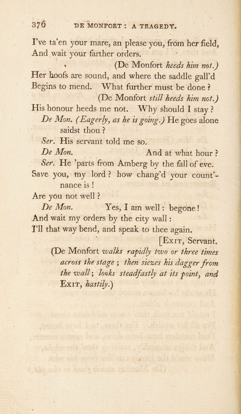 Fve ta’en your mare^ an please you^ fr6m her fields And wait your farther orders. (De Monfort heeds him not.) Her hoofs are sound, and where the saddle gall’d Begins to mend. What further must be done ? (De Monfort still heeds him not.) His honour heeds me not. Why should I stay ? De Mon. (Eagerly y as he is going.) He goes alone saidst thou ? Ser. His servant told me so. De Mon. And at what hour ? Ser. He ’parts from Amberg by the fall of eve. Save you, my lord ? how chang’d your count’- nance is ! Are you not well ? De Mon. Yes, I am well: begone! And wait my orders by the city wall: i’ll that way bend, and speak to thee again. [Exit, Servant. (De Monfort walks rapidly tzvo or three times across the stage ; then sieves his dagger from the wall; looks steadfastly at its pointy and Exit, hastily)