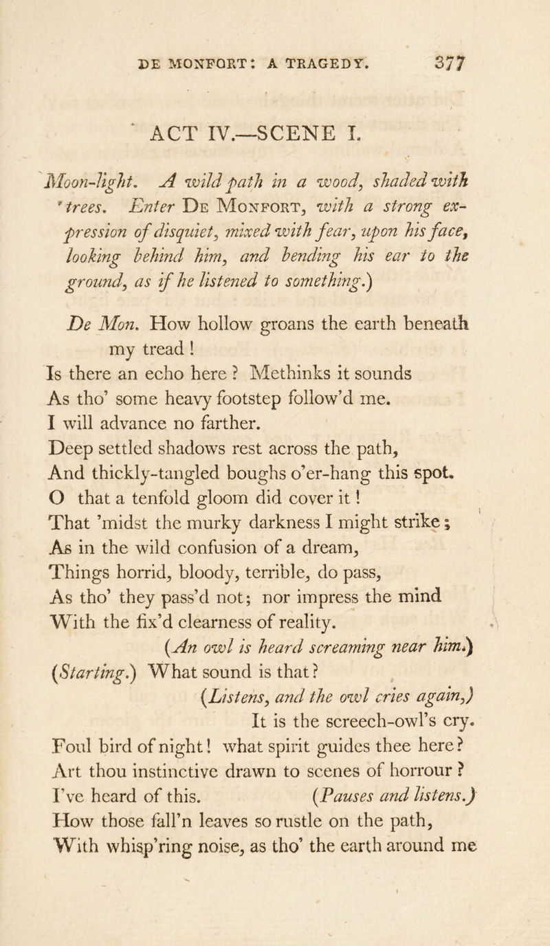 ‘ ACT IV.—SCENE L Moon-light, A wild path in a wood, shaded with * trees, Enter De Monfort^ with a strong ex- pression of disquiet, mixed with fear, upon his face, looking behind him, and bending his ear to the ground, as if he listened to something.) De Mon. How hollow groans the earth beneath my tread ! Is there an echo here ? Methinks it sounds As tho’ some heavy footstep follow’d me. I will advance no farther. Deep settled shadows rest across the path. And thickly-tangled boughs o’er-hang this spot. O that a tenfold gloom did cover it! That ’midst the murky darkness I might strike; As in the wild confusion of a dream. Things horrid, bloody, terrible, do pass. As tho’ they pass’d not; nor impress the mind With the fix’d clearness of reality. {An owl is heard screaming near himl) {Starting.) What sound is that ? {Listens, and the owl cries again,) It is the screech-owl’s cry. Foul bird of night! what spirit guides thee here? Art thou instinctive drawn to scenes of horrour ? I’ve heard of this. {Pauses and listens.) How those fall’n leaves so rustle on the path, With whisp’ring noise, as tho’ the earth around me