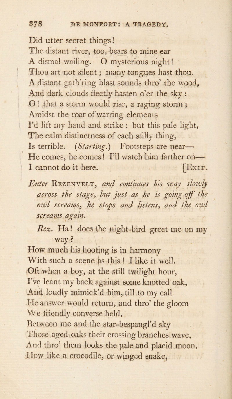 Did utter secret things! The distant river^ too^ bears to mine ear A dismal wailing. O mysterious night! Thou art not silent; many tongues hast thou. A distant gath’ring blast sounds thro’ the wood^ And dark clouds fleetly hasten o’er the sky : 01 that a storm would rise^ a raging storm ; Amidst the roar of warring elements I’d lift my hand and strike: but this pale light. The calm distinctness of each stilly thing, Is terrible. (Starting^ Footsteps are neat— He comes, he comes 1 I’ll watch him farther on—- I cannot do it here. < [Exit, Enter Rezenvelt, and continues his way slowly across the stagCy hut just as he is going off the owl screamsy he stops and listens^ and the owl screams again, Rez, Ha! does the night-bird greet me on my way ? How much his hooting is in harmony With such a scene jis this ! I like it well. {Oft when a boy, at the still twilight hour. I’ve leant my back against some knotted oak, AikI loudly mimick’d him, dll to my call He answer would return, and thro’ the gloom We friendly converse held. Between me and the star-bespangl’d sky Those aged oaks their crossing branches wave. And thro’ them looks the pale and placid moon. How like a crocodile, or winged snake^