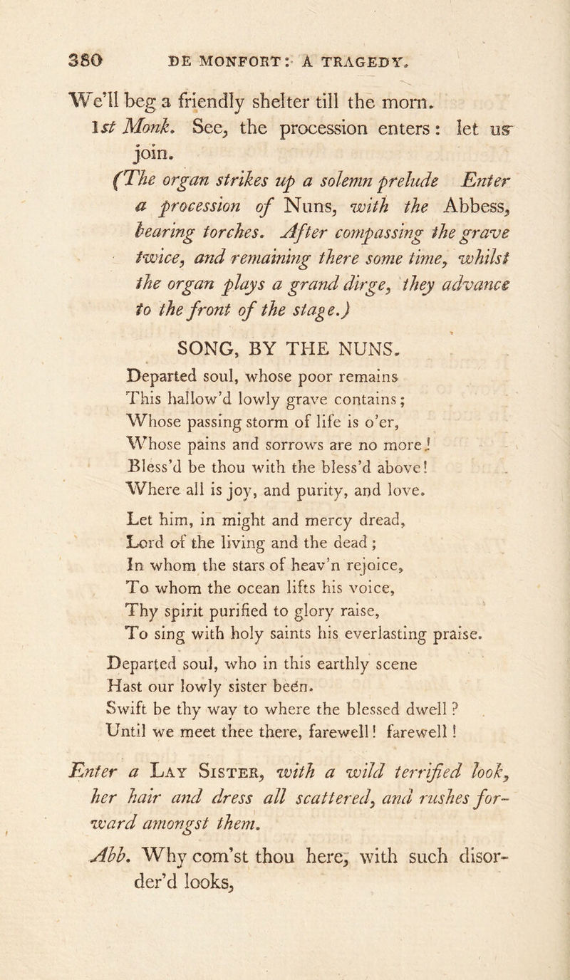 We’ll beg a friendly shelter till the mom* 1st Monk. See^ the procession enters: let us* join. (The organ strikes up a solemn prelude Enter a procession of Niins^ with the Abbess^ hearing torches. After compassing the grave twice, and remaining there some time, whilst the organ plays a grand dirge, they advance to the front of the stage,) SONG, BY THE NUNS. Departed soul, whose poor remains This hallow’d lowly grave contains; Whose passing storm of life is o’er, Whose pains and sorrows are no more] Bless’d be thou with the bless’d above! Where all is joy, and purity, ar)d love. Let him, in might and mercy dread. Lord of the living and the dead ; In whom the stars of heav’n rejoice. To whom the ocean lifts his voice, Thy spirit purified to glory raise, To sing with holy saints his everlasting praise. Departed soul, who in this earthly scene Hast our lowly sister bedn. Swift be thy way to where the blessed dwell ? Until we meet thee there, farewell! farewell! Enter a Lay Sister^ %vith a wild terrified look, her hair and dress all scattered, and rushes for- ward amongst them. Ahh. Why com’st thou here, with such disor- der’d looks,