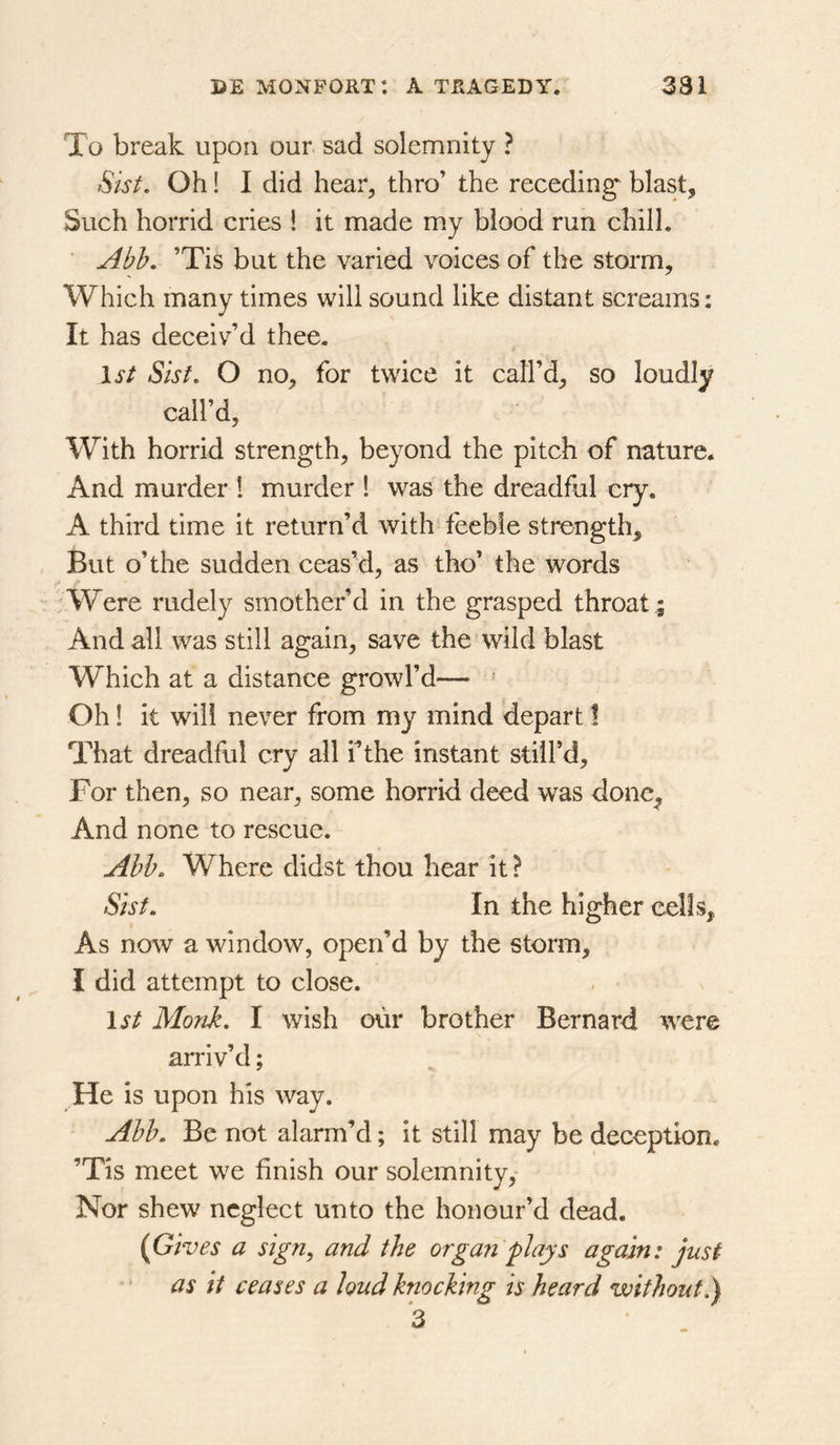 To break upon our. sad solemnity ? Sist, Oh! I did hear, thro’ the receding^ blast. Such horrid cries ! it made my blood run chill. ’Tis but the varied voices of the storm. Which many times will sound like distant screams: It has deceiv’d thee. 1st Sist, O no, for twice it call’d, so loudly call’d. With horrid strength, beyond the pitch of nature. And murder 1 murder ! was the dreadful cry. A third time it return’d with feeble strength. But o’the sudden ceas’d, as tho’ the words r Were rudely smother’d in the grasped throat ; And all was still again, save the’wild blast Which at a distance growl’d— ’ Oh 1 it will never from my mind depart I That dreadful cry all f the instant still’d. For then, so near, some horrid deed was donc^ And none to rescue. Abh. Where didst thou hear it ? Sisf, In the higher cells. As now a window, open’d by the storm, I did attempt to close. 1^/ Monk, I wish our brother Bernard were arriv’d; He is upon his way. Abb. Be not alarm’d; it still may be deception. ’Tis meet we finish our solemnity. Nor shew neglect unto the honour’d dead. {Gives a sign, and the organ plays again: just ‘ as it ceases a loud knocking is heard without!) 3