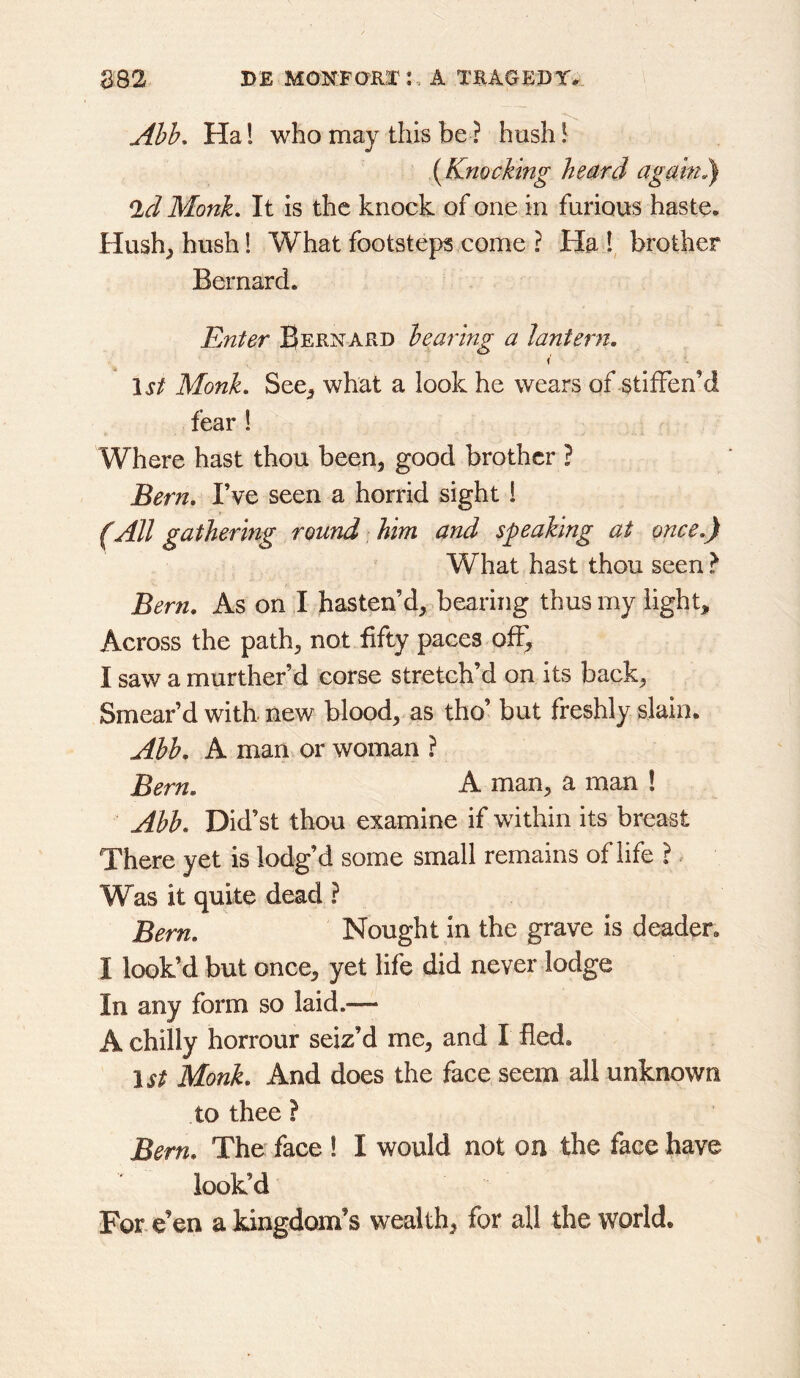 Abb, Ha 1 who may this be ? hush I (Knocking heard again.) *ld Monk, It is the knock of one in furious haste. Hush^ hush! What footsteps come ? Ha 1, brother Bernard. Enter Bernard bearing a lantern. I 15/ Monk, See^ what a look he wears of stiffen’d fear ! Where hast thou been, good brother ? Bern. I’ve seen a horrid sight ! (All gathering round him and speaking at once.) What hast thou seen } Bern. As on I hasten’d, bearing thus my light. Across the path, not fifty paces off, I saw a murther’d corse stretch’d on its back. Smear’d with, new blood, as tho’ but freshly slain. Abb. A man or woman ? Bern. A man, a man ! Abb. Did’st thou examine if within its breast There yet is lodg’d some small remains of life I Was it quite dead ? Bern. Nought in the grave is deader, I look’d but once, yet life did never lodge In any form so laid.— A chilly horrour seiz’d me, and I fled, 15/ Monk. And does the face seem all unknown to thee ? Bern. The* face ! I would not on the face have look’d For. e’en a kingdom’s wealth, for all the world.
