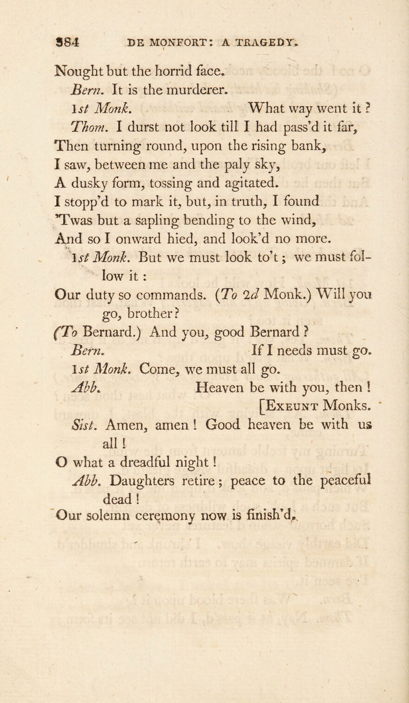 I Nought but the horrid face. Bern, It is the murderer. 1st Monh, What way went it F Thom, I durst not look till I had pass’d it far. Then turning round, upon the rising bank, I saw, between me and the paly sky, A dusky form, tossing and agitated. I stopp’d to mark it, but, in truth, I found Twas but a sapling bending to the wind. And so I onward hied, and look’d no more. 1# Monk, But we must look to’t; we must fol-  low it : Our duty so commands. {To 2d Monk.) Will you go, brother? (To Bernard.) And you, good Bernard ? Bern, If I needs must go. 1st Monk* Come, we must all go. Abb, Heaven be with you, then 1 [Exeunt Monks. Sist, Amen, amen I Good heaven be with us all I O what a dreadful night! Abb, Daughters retire; peace to the peaceful dead ! ~Our solemn ceremony now is finish’d^.