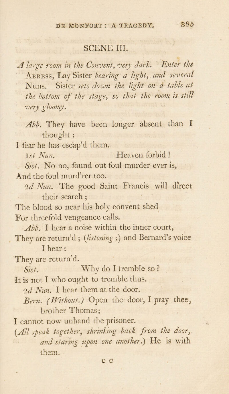 SCENE IIL A lai'ge room in the Convent^ very dark. Enter tht Abbess^ Lay Sister hearing a lightand several Nuns. Sister sets down the light on a table at the bottom of the stage^ so that the rooni is still ^ery gloomy. Abb. They have been longer absent than I thought ; I fear he has escap’d them, \st Nun. Heaven forbid ! Sist. No no^ found out foul murder ever is^ And the foul murd’rer too. ^d Nun^ The good Saint Francis will direct their search ; The blood so near his holy convent shed For threefold vengeance calls. Abb. I hear a noise within the inner courts They are return’d ; (listening;) and Bernard’s voice I hear: They are return’d. Sist. Why do I tremble so ? It is not I who ought to tremble thus. ^d Nun. I hear them at the door. Bern. (Without.) Open the door^ I pray thee^ brother Thomas; I cannot now unhand the prisoner. , {All speak together, shrinking back from the door^ and staring upon one another) He is with them.
