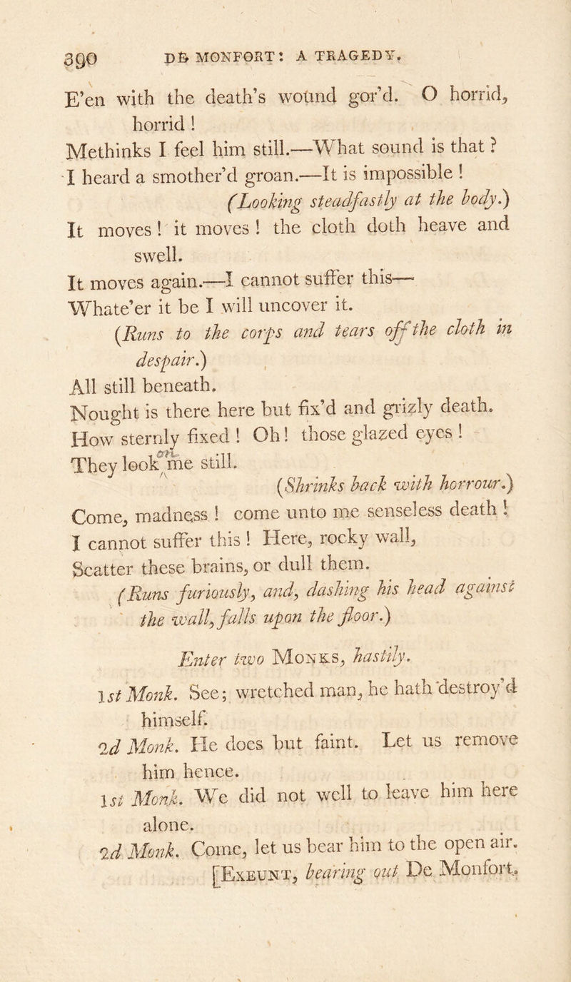 E’en with the death’s wound gor’d. O horrid^ horrid 1 Methinks I feel him still.—-What sound is that ? I heard a smother’d groan.—It is impossible ! (Looking steadfastly at the hodyl) It moves ! it moves 1 the cloth doth heave and swell. It moves again.—I cannot suIFer this— Whate’er it be I will uncover it. {Runs to the corps and tears ofj the cloth in despairl) All still beneath. Nought is there here but fix’d and giazly death. How sternly fixed 1 Oh! those glazed eyes 1 They look me still. {Shrinks hack with horrourk) Come^ madness 1 come unto me senseless death ! I cannot suffer this 1 Here, rocky wall, Scatter these brains, or dull them. (Runs furiously, a7id, dashmg his head against ' ' the %vall, falls upon the floor.) Enter Hvo Monks, hastily. 1st Monk. See; wretched man, he hath‘destroy’d himself. ^d Monk. He does but faint. Let us remove him hence. u; Monk. We did not well to leave him here alone. id Monk. Come, let us bear him to the open air. rExEUNT, bearing out De IVIonfort.