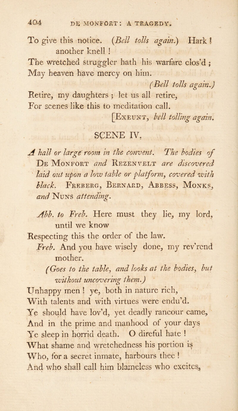 To give this notice. {Bell tolls agam.) Hark | another knell ! The wretched struggler hath his warfare clos’d ; May heaven have mercy on him. (Bell tolls again.) Retire^ my daughters ; let us all retire^. For scenes like this to meditation call. [Exeunt^ hell tolling again. SCENE IV, A hall or large room in the Convent. The bodies of De Monfort and Rezenvelt are discovered ' laid out upon a low table or platform, covered with black. Freberg^ Bernard^ Abbess^ Monks^ and Nuns attending. s Abb. to Fi ^eb. Here must they lie^ my lord^ until we know Respecting this the order of the law. Freb. Arid you have wisely done^ my rev’rcnd niother. (Goes to the table, and looks at the bodies, but without uncovering them.) Unhappy men ! ye^ both in nature rich, With talents and with virtues were endu’d. Ye should have lov’d, yet deadly rancour came^ And in the prime and manhood of your days Ye sleep in horrid death. O direful hate ! What shame and wretchedness his portion is Who, for a secret inmate, harbours thee ! And who shall call him blameless who exeitcs^