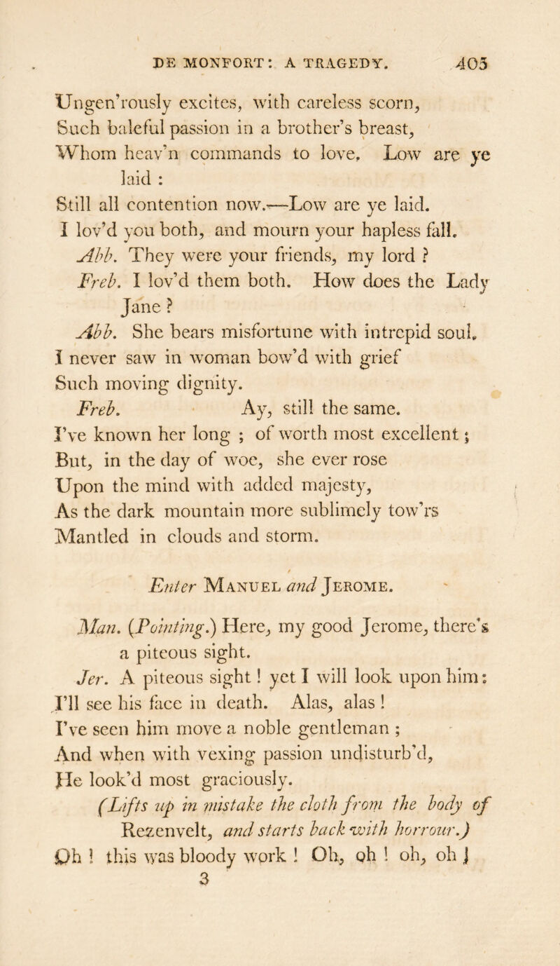 Ungen’roiisly excites, with careless scorn^ Such baleful passion in a brother’s breast, Whom heav’n commands to love. Low are ye laid : Still all contention now.^Low are ye laid. I lov’d you both, and mourn your hapless fall. Ahb, They were your friends, my lord ? Freh. I lov’d them both. How does the Lady Jane ? Abh, She bears misfortune with intrepid souL i never saw in woman bow’d with grief Such moving dignity. Freh, • Ay, still the same. I’ve known her long ; of worth most excellent; But, in the day of woe, she ever rose Upon the mind with added majesty. As the dark mountain more sublimely tow’rs Mantled in clouds and storm. Enter Manuel and Jerome. Man. {Poinimg.) Here, my good Jerome, there’s a piteous sight. Jer. A piteous sight! yet I will look upon him: I’ll see his face in death. Alas, alas ! I’ve seen him move a noble gentleman ; And when with vexing passion unclisturb’d. He look’d most graciously. (Lifts up in inistake the cloth front the body of Rezenvelt, and starts back with horrour.) Dh I this was bloody work ! Oh, oh ! oh, oh J 3
