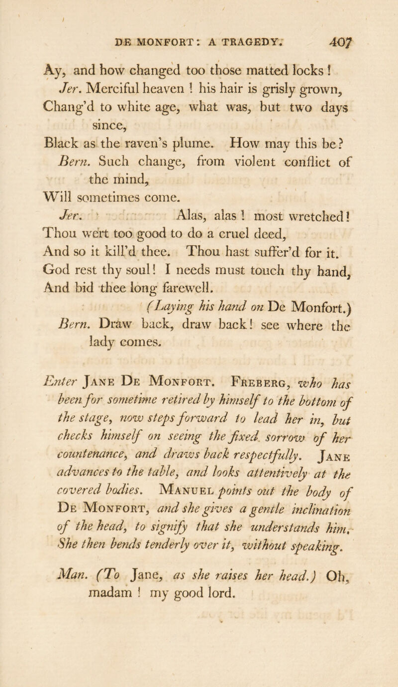 / DE monport: a tragedy. 407 Ay, and how changed too those matted locks 1 Jer, Merciful heaven 1 his hair is grisly grown. Chang’d to white age, what was, but two days since, Black as the raven’s plume. How may this be? Bern. Such change, from violent conflict of the mind. Will sometimes come. Jer. Alas, alas 1 most wretched ! Thou wert too good to do a cruel deed. And so it kill’d thee. Thou hast suffer’d for it. God rest thy soul! I needs must touch thy hand. And bid thee long farewell. (Laying his hand on De Monfort.) Bern. Draw back, draw back! see where the lady comes. Enter Jane De Monfort. Freberg, who has been for sometime retired by himself to the bottom of the stage ^ now steps forward to lead her in^ but checks himself on seeing the fixed, sorrovj of her countenance^ and draws back respectfully. Jane advances to the table^ and looks attentively at the covered bodies. Manuel points out the body of De Mon fort, and she gives a gentle inclination of the heady to signify that she understands him. She then bends tenderly over ity without speaking. Man. (To Jane, as she raises her head.) Ob, madam ! my good lord.