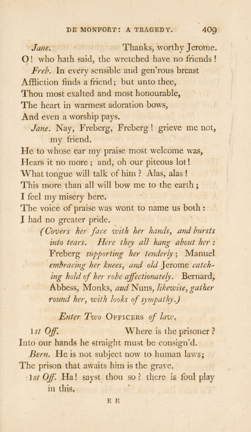 Jane. Thanks^ worthy Jerome. O! who hath said^ the wretched have no friends ! Freh. In every sensible and gen’rous breast Affliction finds a friend; but unto thee. Thou most exalted and most honourable. The heart in warmest adoration bows. And even a worship pays. Jane. Nay, Freberg, Freberg ! grieve me not, my friend. He to whose ear my praise most welcome was. Hears it no more; and, oh our piteous lot 1 What tongue will talk of him ? Alas, alas ! This more than all will bow me to the earth; I feel my misery here. The voice of praise was wont to name us both : J had no greater pride. (Covers her face with her hands^ nnd hursts into tears. Here they all hang about her : Freberg supporting her tenderly; Manuel embracing her knees^ and old Jerome catch- ing hold of her robe affectionately. Bernard, Abbess, Monks, and'^m^, likewise^gather round her^ with looks of sympathy.) Ent^r Two Officers of law, \st Off. Where is the prisoner ? Into our hands he straight must be consign’d. Bern. He is not subject now to human laws; The prison that awaits him is the grave. ’1st Off. Ha! sayst thou so? there is foul play in this.