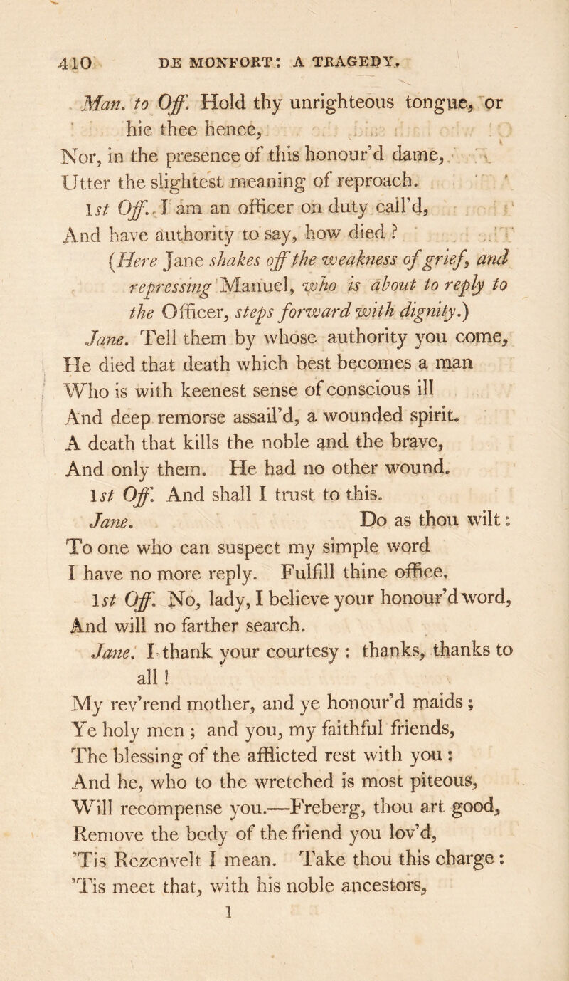 Man, to Off, Hold thy unrighteous tongue, or hie thee hence. Nor, in the presence of this honour’d dame, ' Utter the slightest meaning of reproach. li-/ Off, A am an officer on duty nail’d, : ‘ And have authority to say, how died ? r {Here Jane shakes off the weakness of grief^ and repressing'yhinntX^ who is about to reply to the Officer, steps forward with dignity^ Jane, Tell them by whose authority you come. He died that death which best becomes a man Who is with keenest sense of conscious ill And deep remorse assail’d, a wounded spirit A death that kills the noble and the brave, And only them. He had no other wound. \st Off, And shall I trust to this. Jane. Do as thou wilt: To one who can suspect my simple word I have no more reply. Fulfill thine office, 1st Off. No, lady, I believe your honour’d word. And will no farther search. Janet F thank your courtesy : thanks, thanks to all ! My rev’rend mother, and ye honour’d maids ; Ye holy men ; and you, my faithful friends. The blessing of the afflicted rest with you : And he, who to the wretched is most piteous. Will recompense you.^—Freberg, thou art good. Remove the body of the friend you lov’d, ’Tis Rezeiivelt I mean. Take thou this charge: ’Tis meet that, with his noble ancestors, 1