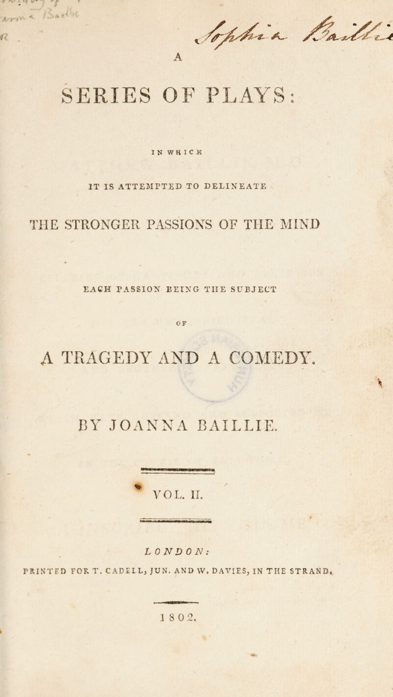f< A SERIES OF PLAYS IN WHICH IT IS ATTEMPTED TO DELINEATE THE STRONGER PASSIONS OF THE MIND EACH PASSION BEING THE SUBJECT OF A TOAGEDY AND A COMEDY BY JOANNA BAILLIE. VOL. IL LONDON: PRINTED FOR T. CADFLLj JUN, AND VV. DAVIES, IN THE STRAND.,. 18 0 2.