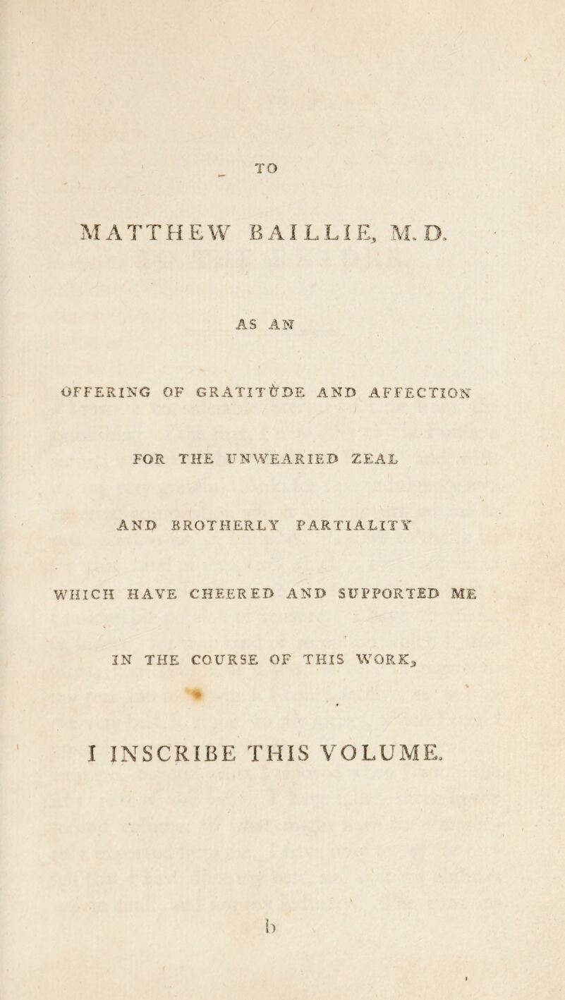 TO MATTHEW BAJLLIE, M.B. AS AM OFFERING OF GRATITUDE AND AFFECTION FOR THE UNWEARIED ZEAJL AND BROTHERLY PARTIALITY WHICH HAVE CHEERED AND SUPPORTED ME IN THE COURSE OF THIS WORK^ I INSCRIBE THIS VOLUME.