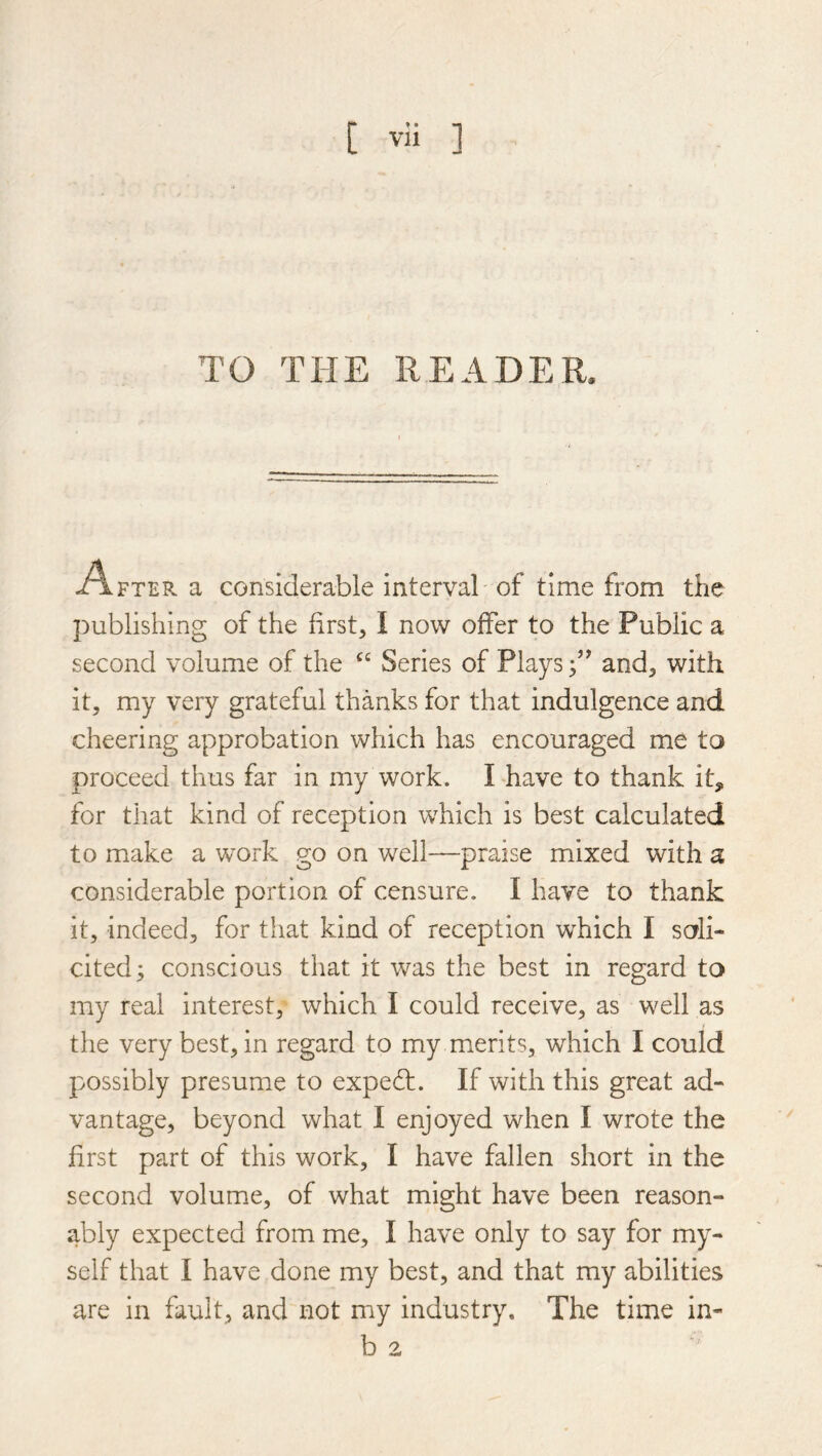 TO THE READER. A FTER a considerable interval of time from the publishing of the first, I now offer to the Public a second volume of the Series of Plays and, with it, my very grateful thanks for that indulgence and cheering approbation which has encouraged me to proceed thus far in my work. I have to thank it, for that kind of reception which is best calculated to make a work go on well—praise mixed with a considerable portion of censure. I have to thank it, indeed, for tiiat kind of reception which I soli- cited ; conscious that it was the best in regard to my real interest, which I could receive, as well as the very best, in regard to my merits, which I could possibly presume to expert. If with this great ad- vantage, beyond what I enjoyed when I wrote the first part of this work, I have fallen short in the second volume, of what might have been reason- ably expected from me, I have only to say for my- self that I have done my best, and that my abilities are in fault, and not my industry. The time in- b 2