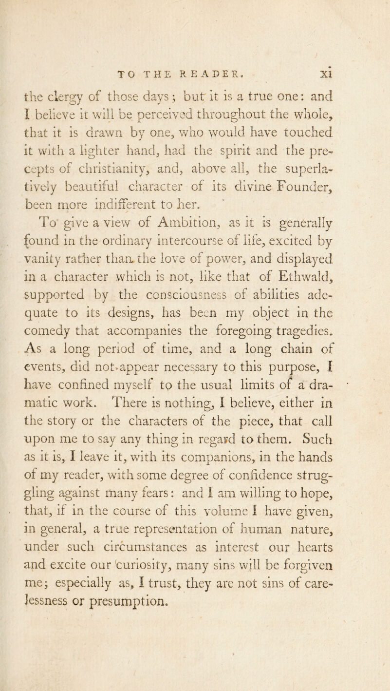 the clergy of those days; but it is a true one: and i believe it will be perceived throughout the whole, that it is drawn by one, who would have touched it with a lighter hand, had the spirit and the pre- cepts of Christianity, and, above all, the superla- tively beautiful character of its divine Founder, been more indifferent to her. To give a view of Ambition, as it is generally found in the ordinary intercourse of life, excited by vanity rather than* the love of power, and displayed in a character which is not, like that of Ethwald, supported by the consciousness of abilities ade- quate to its designs, has been my object in the comedy that accompanies the foregoing tragedies. As a long period of time, and a long chain of events, did notv appear necessary to this purpose, I have confined myself to the usual limits of a dra- matic work. There is nothing, I believe, either in the story or the characters of the piece, that call upon me to say any thing in regard to them. Such as it is, I leave it, with its companions, in the hands of my reader, with some degree of confidence strug- gling against many fears: and I am willing to hope, that, if in the course of this volume I have given, in general, a true representation of human nature, under such circumstances as interest our hearts and excite our ‘curiosity, m^any sins will be forgiven me; especially as, I trust, they are not sins of care- lessness or presumption.