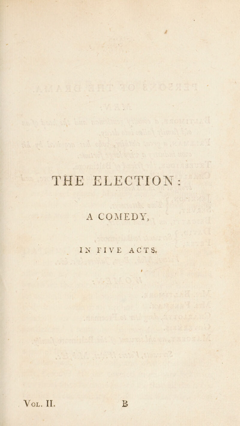 ♦ THE ELECTION: N A COMEDY, IN FIVE ACTS. $ / VoL. II. B