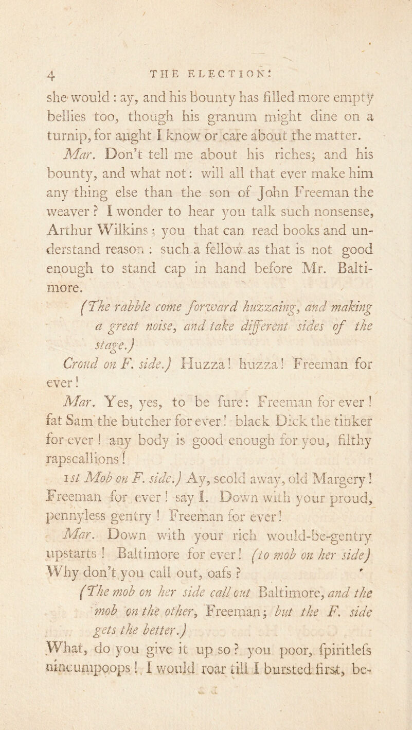 she'would : ay, and his bounty has fdled more empty bellies too, though his granum might dine on a turnip, for aught I, know or c?ue about the matter. Mar. Don’t tell me about his riches; and his bounty, and what not: vrill all that ever make him any thing else than the son of John Freeman the weaver ? I wonder to hear you talk such nonsense, Arthur Wilkins; you that can read books and un- derstand reason : such a fellow as that is not good enough to stand cap in hand before Mr. Balti- more. (the rabble come forzvard huzzaing^ and making a great noise^ and take different sides of the stage.) Croud on F. side.) Fluzza! huzza! Freeman for ever! ' Mar. Yes, yes, to be fure: Freeman for ever ! fat Sam the butcher for ever! black Dick the tinker for ever 1 any body is good enough for you, filthy rapscallions! 1st Mob on F. side.) Ay, scold away, old Margery! Freeman for ever ! say I. Down with your proud, pennyless gentry ! Freeman for ever! Mar. Down with your rich would-be-gentry upstarts ! Baltimore for ever! (to mob on her side) Why don’t you call out, oais ? (Fhe mob on her side call out Baltimore, and the 'mob on the other., Freeman; but the F. side gets the better.) What, do you give it up so ? you poor, fpiritlefs