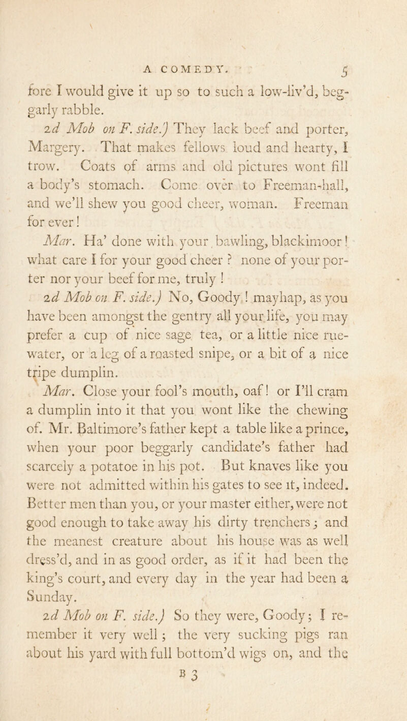 \ D fore I would give it up so to such a low-liv’d, beg- garly rabble. id Mob on F. side.') They lack beet and porter^ Margery. That makes fellows loud and hearty, I trow. Coats of arms and old pictures wont fill a body’s stomach. Come over to Freemandiall, and we’ll shew you good clieer, woman. Freeman for ever! Mar. Ha’ done with your, bawling, blackirnoor! what care I for your good cheer ? none of your por- ter nor your beef for me, truly ! id Mob on F. side.) No, Goody ! mayhap, as you have been amongst the gentry all your life, you may prefer a cup of nice sage tea, or a little nice rue- w^ater, or a leg. of a roasted snipe, or a bit of a nice tripe durnplin. Mar. Close your fool’s mouth, oaf! or Fll cram a durnplin into it that you wont like the chewing of. Mr. Baltimore’s father kept a table like a prince, when your poor beggarly candidate’s father had scarcely a potatoe in his pot. But knaves like you were not admitted within his gates to see it, indeed. Better men than you, or your master either, were not good enough to take away his dirty trenchers and the meanest creature about his house was as well dress’d, and in as good order, as if it had been the king’s court, and every day in the year had been a Sunday. id Mob on F. side.) So they were. Goody; I re« member it very well; the very sucking pigs ran about his yard with full bottom’d wigs on, and the