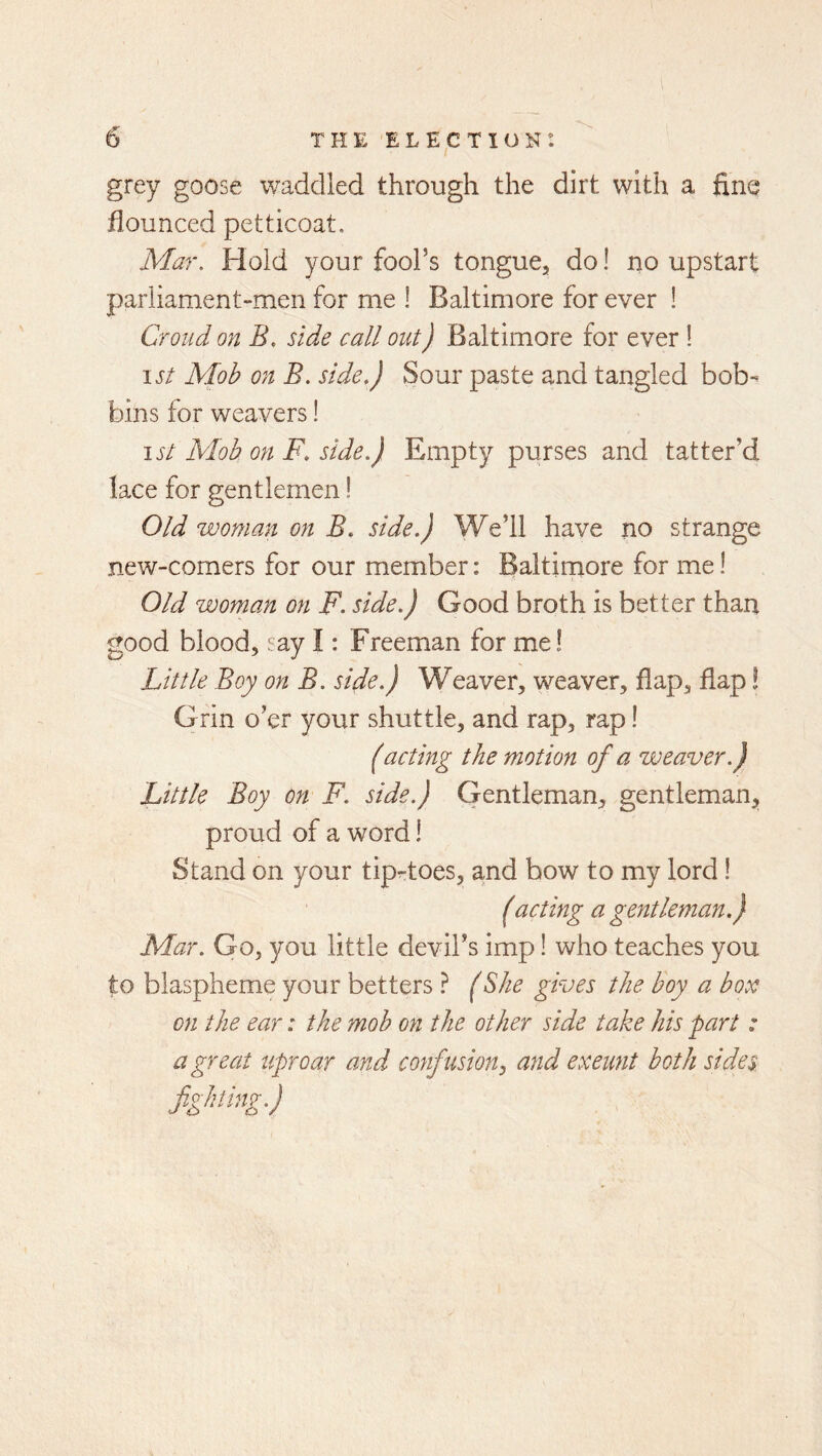 grey goose waddled through the dirt with a fine flounced petticoat. Mar. Hold your fool’s tongue, do! no upstart parliament-men for me ! Baltimore for ever ! Croud on B. side call out) Baltimore for ever ! 1st Moh on B. side.) Sour paste and tangled bob- bins for weavers! ist Mob on F, side.) Empty purses and tatter’d lace for gentlemen! Old woman on B. side.) We’ll have no strange new-comers for our member: Baltimore for me! Old woman on F. side.) Good broth is better than good blood, say I: Freeman for me! Little Boy on B. side.) Weaver, weaver, flap, flap! Grin o’er your shuttle, and rap, rap! (acting the motion of a weaver.) Little Boy on F. side.) Gentleman, gentleman,, proud of a word! Stand on your tiprtoes, and bow to my lord! (acting a gentleman.) Mar. Go, you little devil’s imp! who teaches you to blaspheme your betters ? (She gives the boy a box on the ear: the mob on the other side take his part : a great uproar and confusion ^ and exeunt both sides fighting.)