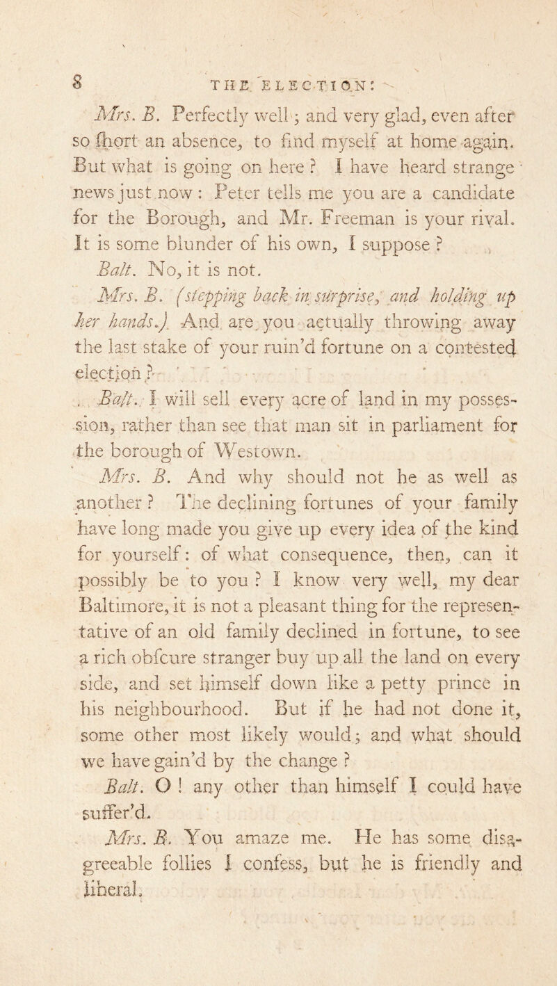 Mrs. B. Perfectly well 3 and very glad^ even after so fliort an absence^ to find myself at home-again. But what is going on here ? I have heard strange • news just now : Peter tells me you are a candidate for the Borough, and Mr. Freeman is your rival. It is some blunder of his own, I suppose ? Balt. No, it is not. ABrs. B. (stepping back ht stlrprise^ and holding tip her hands.). And are^ you actually throwing away the last stake of your ruin’d fortune on a contestecj electjqfi? Balt.: \ v/ill sell every acre of land in my posses- sion, rather than see that man sit in parliament for the borough of Westown. Mrs. B. And why should not he as well as another ? Tlie declining fortunes of your family have long made you give up every idea of the kind for yourself: of what consequence, then, can it possibly be to you ? I know very well, my dear Baltimore, it is not a pleasant thing for the represen- tative of an old family declined in fortune, to see a rich obfcure stranger buy up all the land on every side, and set liimseif down like a petty prince in his neighbourhood. But if he had not done it, some other most likely would; and what should we have gain’d by the change ? Balt. O ! any other than himself I could have suffer’d. Afrj. B. You amaze me. He has some disa- greeable follies I confess, but he is friendly and hberah