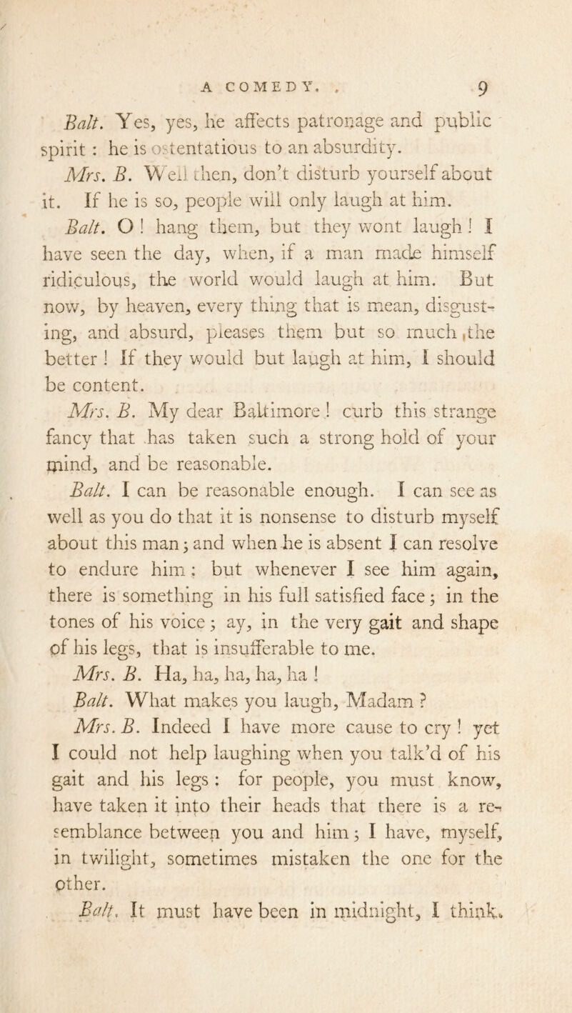 Balt. Yes, yes, lie affects patronage and public spirit : he is ostentatious to an absurdity. Mrs. B. W exl dien, don’t disturb yourself about it. If he is so, people will only laugh at him. Balt. O ! hang them, but they wont laugh I I have seen the day, when, if a man uiade himself ridkulous, the world v/ould laugh at him. But now, by heaven, every thing that is m.ean, disgust- ing, and absurd, pleases them but so much ,the better 1 If they would but laugh at him, 1 should be content. Mrs. B. My dear BaUimore j curb this strange fancy that .has taken such a strong hold of your mind, and be reasonable. Balt. I can be reasonable enough. I can see as well as you do that it is nonsense to disturb myself about this man; and when he is absent I can resolve to endure him: but whenever I see him again, there is something in his full satisfied face; in the tones of his voice 5 ay, in the very gait and shape , of his lens, tha-t is insufferable to me. Mrs. B. Ha, ha, ha, ha, ha 1 Balt. What makes you laugh, Madam ? Mrs. B. Indeed I have more cause to cry ! yet I could not help laughing when you talk’d of his gait and his legs : for people, you must know, have taken it into their heads that there is a re^ semxblance between you and him; I have, myself, in twilight, sometimes mistaken the one for the other. E^ilt. It must have been in midnight, I think.