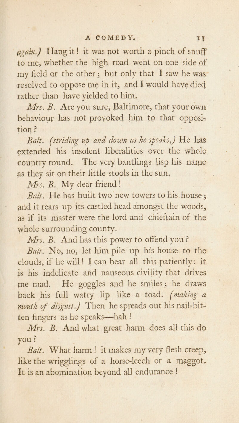 ( ACOMEDY, fgaln.) Hang it! it was not worth a pinch of snulf to me, whether the high road went on one side of my field or the other 3 but only that I saw he was- resolved to oppose me in it, and I would have diecj rather than have yielded to him? Mrs. B. Are you sure, Baltimore, that your own behaviour has not provoked him to that opposi^ tion ? Balt. (striding up and down as he speaks J He has extended his insolent liberalities over the whole country round. The very bantlings lisp his narne as they sit on their little stools in the sun. Mrs. B. My dear friend ! Balt. He has built two new towers to his house 3 and it rears up its castled head amongst the woods, as if its master were the lord and chieftain of the whole surrounding county, Mrs. B. And has this power to offend you } Balt. No, no, let him pile up his house to the clouds, if he will! I can bear all this patiently: it is his indelicate and nauseous civility that drives me mad. He goggles and he smiles; he draws back his full watry lip like a toad, (making a mouth of disgust.) Then he spreads out his nail-bit- ten fingers as he speaks—hah i Mrs. B. And what great harm does all this do you ? Balt. What harm ! it makes my very flesh creep, like the wrigglings of a horse-leech or a maggot» It is an abomination beyond all endurance I