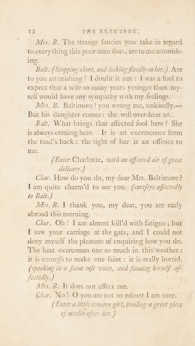 Mrs. B. The strange fancies you take in regard to everything this poor man does, are to me astonish- ing. Balt. (Stopping-shorty and looking fixedly on her.) Arc to you astonishing ! I doubt it not: I was a fool to expect that a wife so many years younger than my- self would have any sympathy with my feelings. Mrs. B. Baltimore ! you wrong mie, unkindly.— But his daughter comes • she will overdiear. uk . o B^alt. What brings that affected fool here ? She is always coming here. It is an excrescence from the toad’s, back : the sis^ht of her is an offence to me. (Enter Charlotte, zvith an affected air ofigreat delicacy.) Char. How do you do, my dear Mrs. Baltimore ? I am quite charm’d to see you. (ciirtfieys affectedly to Balt.) Mrs. B. I' thank you, my dear, you are early abroad this morning. Char. Oil! I am almost kill’d with fatigue ; but I sav/ your carriage at the gate, and I could not deny myself the pleasure of enquiring how you do. The heat overcomes one so much in this v/eather ; it is enough to make one faint : it is really horrid. (speaking in a fiaint sofit voice^ and fanning herself af- fectedly.) Mrs. B. It does not affect me. Char. No ! O you are not so robust I am sure, (Enter a little country girf trailing a great piece of muslin after her.)