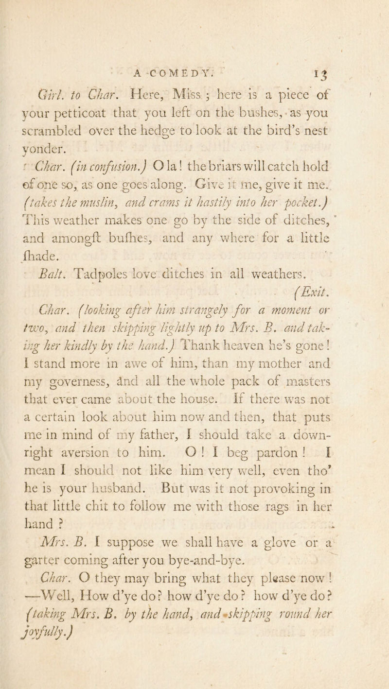 QlrL to Char. Here, Miss ; here is a piece of your petticoat that you left on the bushes, • as ^^ou scrambled over the hedge to look at the bird’s nest yonder. ' Char, (in confusion.) Ola! thebriars will catch hold ef one so, as one goes along. Give it me. give it me. (takes the muslin^ ajtd crams it hastily into her pocket.) This weather makes one go by the side of ditches, ’ and amongfl: bufhes, and any where for a little fir ad e. Balt. Tadpoles love ditches in ail weathers. ( Exit. Char. (looking after him strangely for a moment or tzvOy and then skipping lightly up to Airs. B. and tak- ing her kindly by the hand.) Thank heaven he’s gone ! i stand more in awe of him, than my mother and my governess, dnd all the whole pack of masters that ever came about the house. If there was not a certain look about him novn and then, that puts me in mind of my father, I should take a down- right aversion to him. O 1 I beg pardon I I mean I should not like him very v^eli, even tho’ he is your Imsband. But was it not provoking in that little chit to follow me v/ith those rags in her hand ? Airs. B. I suppose we shall have a glove or a garter coming after you bye-and-bye. ' ^ Char. O they may bring what they please now ! ■—V/ell, How d’ye do ? how d’ye do ? how d’ye do ? (taking Airs. B. by the handy and^skippmg round her joyfully.)
