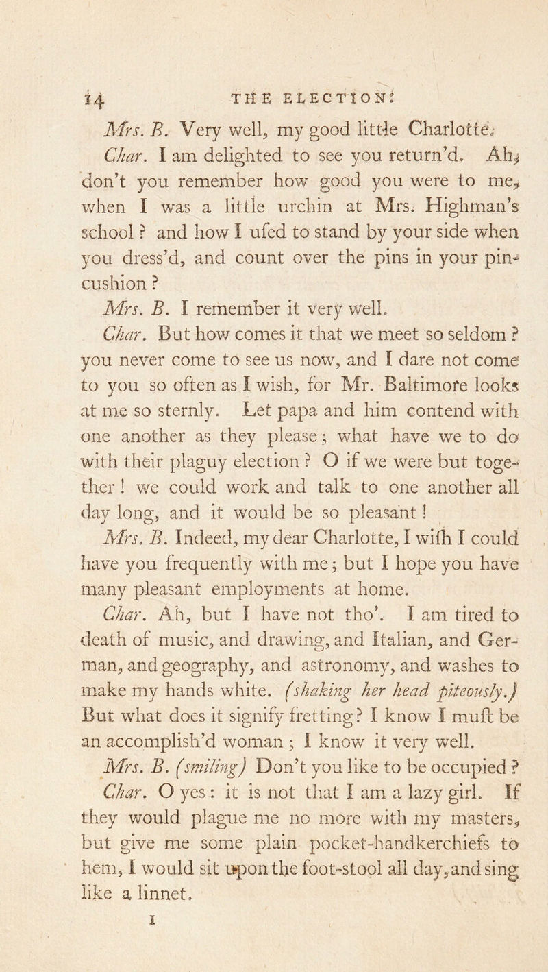 Mrs. B. Very well^ my good little Charlotte; Char. I am delighted to see you return’d. AIi^ don’t you remember how good you were to me^ when I was a little urchin at Mrs.' Highman’s school ? and how I ufed to stand by your side when you dress’d, and count over the pins in your pin- cushion ? Mrs. B. I remember it very v/ell. Char. But how comes it that we meet so seldom ? you never come to see us now, and I dare not come to you so often as I wish, for Mr. Baltimore looks at me so sternly. Let papa and him contend with one another as they please; what have we to do with their plaguy election ? O if we were but toge- ther ! we could work and talk to one another all day long, and it would be so pleasant! Mrs. B. Indeed, my dear Charlotte, I wifh I could have you frequently with me; but I hope you have many pleasant employments at home. i Char. Ah, but I have not tho’. I am tired to death of music, and drawing, and Italian, and Ger- man, and geography, and astronomy, and washes to make my hands white. (shaking her head piteously.) But what does it signify fretting? I know I muft be an accomplish’d woman ; I know it very well. Mrs. B. (smiling) Don’t you like to be occupied ? Char. O yes : it is not that I am a lazy girl. If they would plague me no more with my masters, but give me some plain pocket-handkerchiefs to ' hem, I would sit upon the foot-stool all day, and sing like a linnet. I