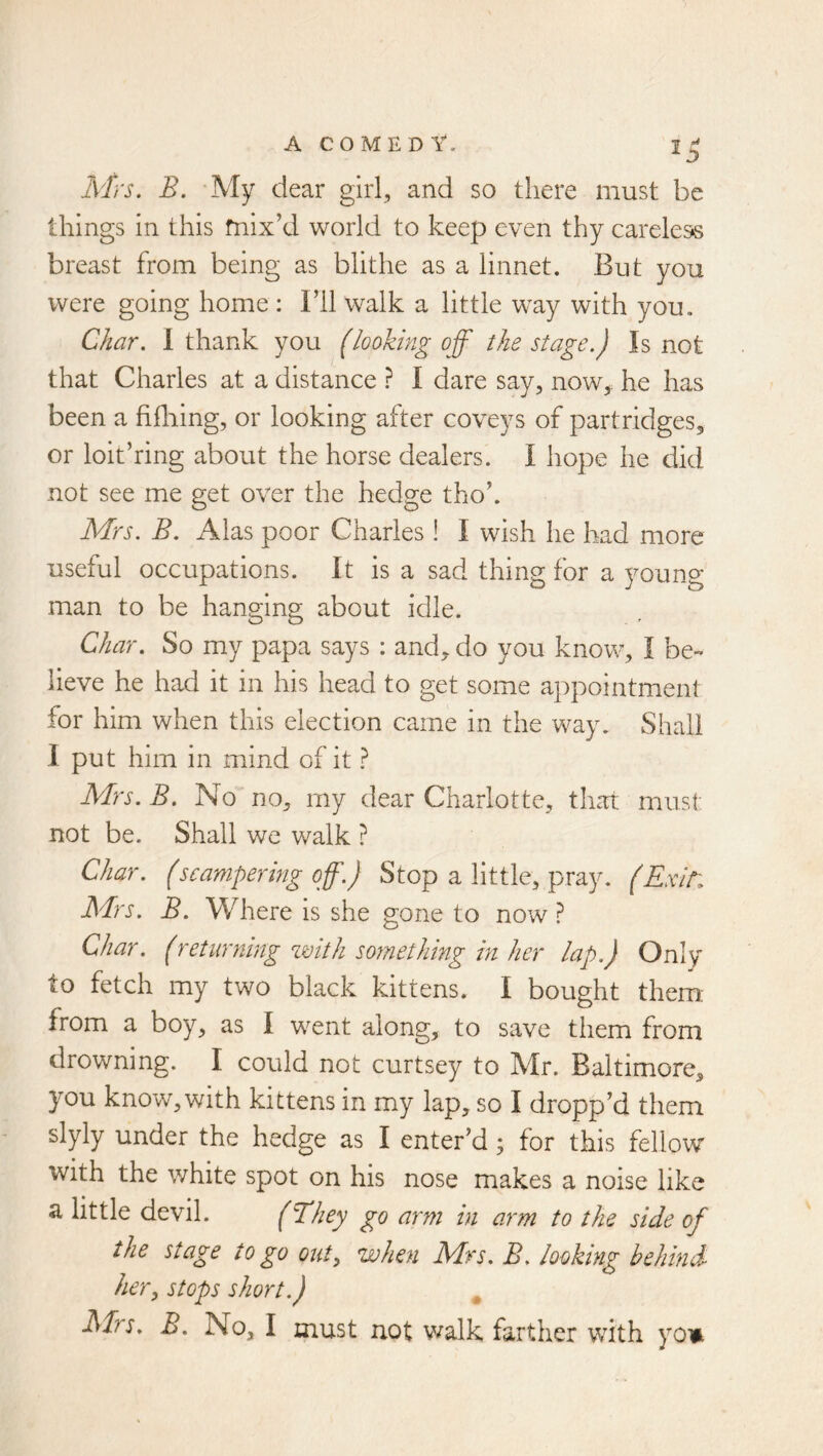 Mrs. B. My dear girl, and so there must be things in this mix’d world to keep even thy careless breast from being as blithe as a linnet. But you were going home : I’ll walk a little way with you. Char. I thank you (looking off the stage.) Is not that Charles at a distance ? I dare say, now,: he has been a frilling, or looking after coveys of partridges, or loit’ring about the horse dealers. I hope he did not see me get over the hedge tho’. Mrs. B. Alas poor Charles! I wish he had more useful occupations. It is a sad thing for a young man to be hanging about idle. Char. So my papa says : and, do you know, I be- lieve he had it in his head to get some appointment for him when this election came in the way. Shall 1 put him in mind of it ? Mrs. B. No no, my dear Charlotte, that must not be. Shall we walk ? Char, (scampering off.) Stop a little, pray. (Exit: Mrs. B. Where is she gone to now ? Char. (returning zmth something in her lap.) Only to fetch my two black kittens. I bought them: from a boy, as I went along, to save them from drowning. I could not curtsey to Mr. Baltimore, you know, with kittens in my lap, so I dropp’d them slyly under the hedge as I enter’d; for this fellow with the white spot on his nose makes a noise like a little devil. (Tkhey go arm in arm to the side of the stage to go out^ when Mrs. B. looking behind her, stops short.) ^