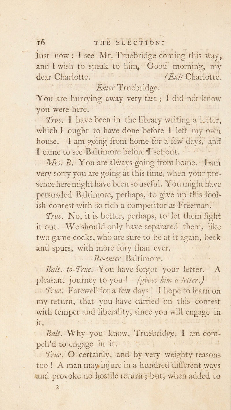 • Just now : I see Mr. Truebridge coming this way, and 1 vcish to speak to hini^ Good morning, my dear Charlotte. (Exit Charlotte. Enter Truebridge. You are hurrying away very fast 3 1 did not know vou were here. Erne. I have been in the library writing a letter, which I ought to have done before I left my own house. I am going from home for a-few days, and I came to see Baltimore before set-out. Mrs. B. You are always going from home. l*am very sorry you are going at this time, when your pre- sence here might have been so useful. You might have persuaded Baltimore, perhaps, to give up this fooh ish contest with so rich a competitor as Freeman. Erne. No, it is better, perhaps, to let them fight it out. We should only have separated them, like two game cocks, who are sure to be at it again, beak and spurs, with more fury than ever. Re-enter Baltimore. Balt, to Erne. You have forgot your letter. A pleasant journey to you ! (gives him a letter.) Erne. Farewell for a few days ! I hope to learn on my return, that you have carried on this contest with temper and liberality, since you will engage in it. Balt. Why you know, Truebridge, I am com- peird to engage in it. • ' Erne. O certainly, and by very weighty reasons too ! A man may injure in a hundred different ways and provoke no hostile return ; but, when added to 2