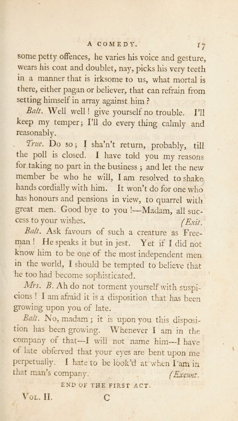 ^7 some petty offences, he varies his voice and gesture, wears his coat and doublet, nay, picks his very teeth in a manner that is irksome to us, what mortal is there, either pagan or believer, that can refrain from setting himself in array against him ? Balt. Well well! give yourself no trouble. Fll keep my temper3 I’ll do everything calmly and reasonably. True, Do so; I sha’n’t return, probably, till the poll is closed. I have told you my reasons for taking no part in the business ; and let the new member be who he will, I am resolved to shake hands cordially with him. It won’t do for one who has honours and pensions in view, to quarrel with great men. Good bye to you !—Madam, all suc- cess to your wishes. (Exit. Balt. Ask favours of such a creature as Free- man ! He speaks it but in jest. Yet if I did not know him to be one of the most independent men in the world, I should be tempted to believe that ‘he too had become sophisticated. Mrs. B. Ah do not torment yourself with suspi- cions ! I am afraid it is a disposition that has been growing upon you of late. Balt. No, madam ; it is upon you this disposi- tion has been growing. Whenever I am in the company of that—I will not name him—I have of late obferved that your eyes are bent upon me perpetually. I hate to be look’d at wfricn I'am in that man s company. (Exeunt. END OF THE FIRST ACT. VoL. II, C