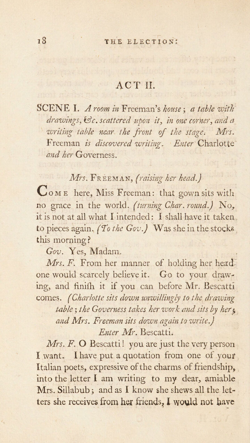 ACT IL Scene L a room in Freeman’s house; a table with drawings^ &c, scattered upon it^ in one corner^ and a zvritmg table near the front of the stage. Mrs. Freeman is discovered writing. Enter Charlotte and her Governess. Mrs. Freeman, [raising her head.) Come here, Miss Freeman: that gown sits with no grace in the world, (turning Char .round.) No, it is not at all what I intended: I shall have it taken, to pieces again, (To the Gov.) Was she in the stocks this morning? Gov. Yes, Madam, Mrs. F. From her manner of holding her head- one would scarcely believe it. Go to your draw- ing, and finifh it if you can before Mr. Bescatti comes. (Charlotte sits down unwillingly to the drazving table; the Governess takes her zvork and sits by her % and Mrs. Freeman sits down again to zvrite.) Enter Mr. Bescatti. Mrs. F. O Bescatti! you are just the very person I want. I have put a quotation from one of yout Italian poets, expressive of the charms of friendship, into the letter I am writing to my dear, amiable Mrs. Sillabub; and as I know she shews all the let- ters she receives from hex friends, I would not have