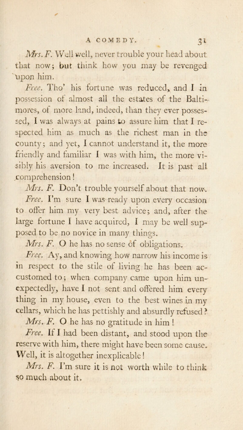 Mrs. F. Wdi well, never trouble your head about that now; but think how you may be revenged lipon him. Tho' his fortune was reduced,, and I In possession of almost all the estates of the Baltw mores, of more land, indeed, than they ever posses- sed, I was always at pains to assure him that I re- spected him as much as the richest man in the county; and yet, I cannot understand it, the more friendly and familiar I was with him, the more vi- sibly his aversion to me increased. It is past all- comprehension ! Mrs. F. Donh trouble yourself about that now. Free. Fm sure I was ready upon every occasion to offer him my very best advice; and, after the large fortune I have acquired, I may be well sup- posed to be no novice in many things. Mrs. F. O he has no sense of obligations. Free. Ay, and knovring how narrow his income is in respect to the stile of living he has been ac- customed to; when company came upon him un- expectedly, have I not sent and offered him every thing in my house, even to the best wines in my cellars, which he has pettishly and absurdly refused ?. Mrs. F. O he has no gratitude in him I Free. If I had been distant, and stood upon the reserve with him, there might have been some cause. Well, it is altogether inexplicable! Mrs. F. Fm sure it is not worth while to think so much about it.
