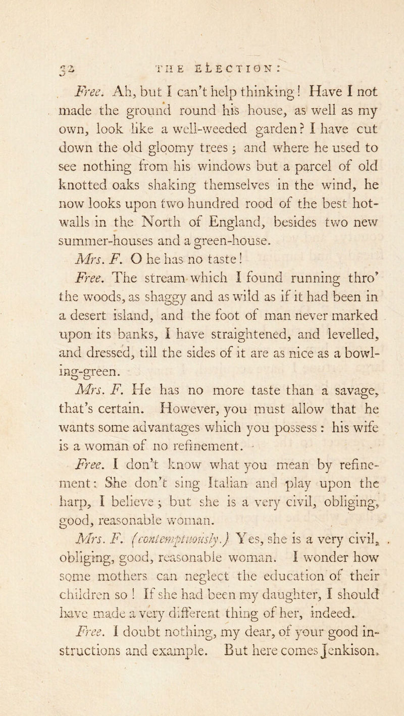 Free. i\.h, but I can't help thinking! Have I not made the ground round his house, as weli as my own, look like a well-weeded g-arden? I have cut y O down the old gloomy trees; and where he used to see nothing; from his windows but a oarcel of old knotted oaks shaking; themselves in the wind, he now looks upon tw’-o hundred rood of the best hot- walls in the North of England, besides two new summer-houses and a green-house, Mrs. F. O he has no taste! Free. The stream which I found running thro' the wmods, as shaggy and as wold as if it had been in a desert island, and the foot of man never marked upon its banks, I have straightened, and levelled, and dressed, till the sides of it are as nice as a bowl- ing-green. AFs. F. He has no more taste than a savage, that's certain. However, you must allow that he wants some advantages which you possess : his wife is a woman of no refinement. • Free. 1 don't know what you mean by refine- ment; She don't sing Italian and play upon the harp, I believe ; but she is a very civil, obliging, good, reasonable woman. Mrs. F. (conicniptimisly.) Yes, she is a very civil, . obliging, good, reasonable woman. I wonder how some mothers can neglect the education of their children so ! If she had been my daughter, I should have made a very different thing of her, indeed. Free. 1 doubt nothing, my dear, of your good in- structions and example. But here comes Jenkison.