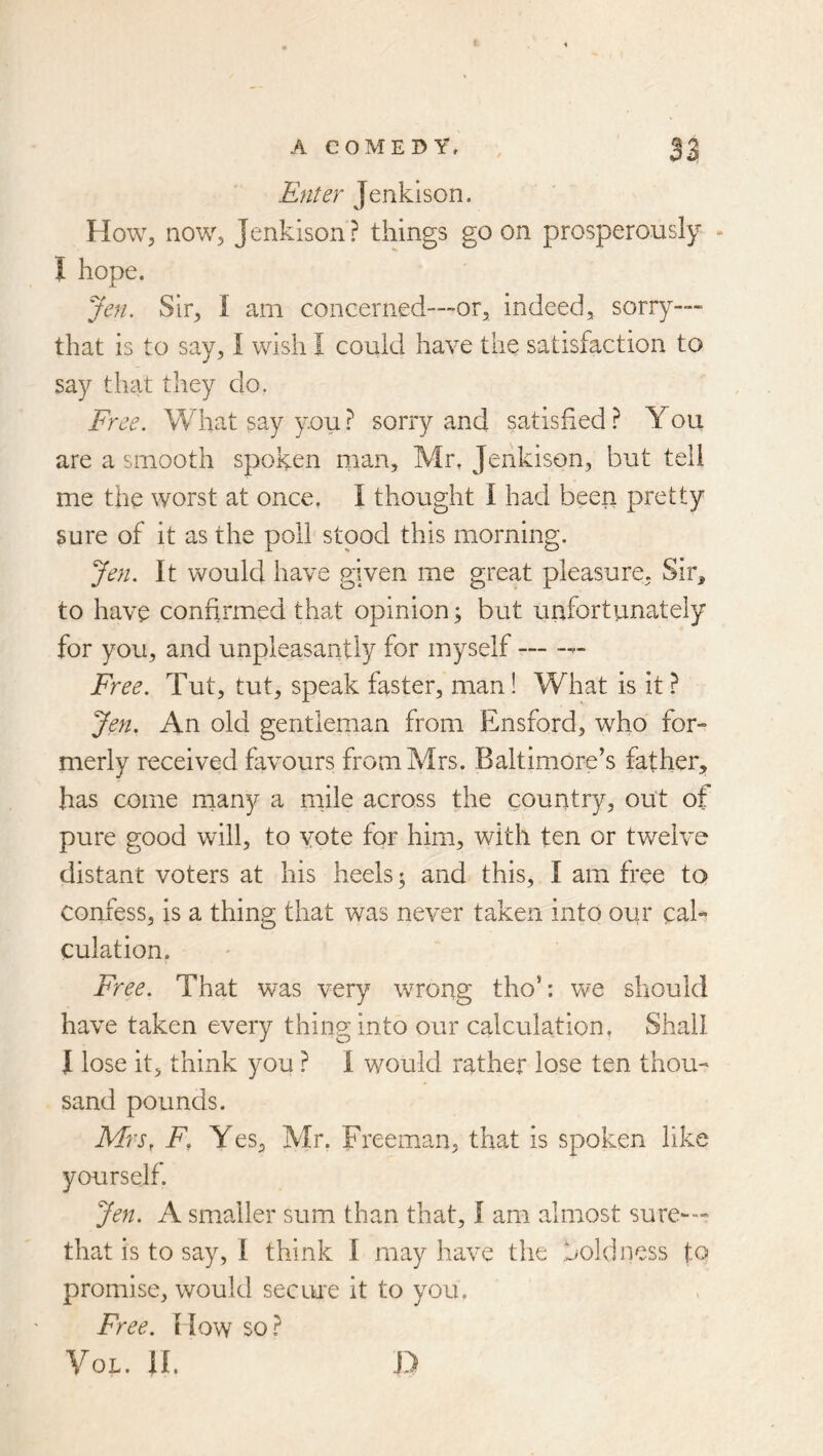 Enter Jenkison. How, now, Jenkison ? things go on prosperously - I hope. Jen. Sir, I am concerned—or, indeed, sorry-— that is to say, I wish I could have the satisfaction to say that they do. Free. What say you? sorry and satisfied? You are a smooth spoken man, Mr, Jenkison, but tell me the worst at once. I thought I had been pretty sure of it as the poll stood this morning. Jen. It would have given me great pleasure, Sir, to have confirmed that opinion; but unfortunately for you, and unpleasantly for myself Free. Tut, tut, speak faster, man! What is it ? Jen, An old gentleman from Ensford, who for- merly received favours from Mrs. Baltimore’s father, has come many a mile across the country, out of pure good will, to vote for him, with ten or twelve distant voters at his heels; and this, I am free to confess, is a thing that was never taken into our cah culation, Free. That was very wrong tho’: we should have taken every thing into our calculation. Shall I lose it, think you ? 1 would rather lose ten thou- sand pounds. Mrs, F, Y es, Mr, Freeman, that is spoken like yourself. Jen. A smaller sum than that, I am almost sure— that is to say, I think I may have the boldness to promise, would sec me it to you. Free. I low so ? VoL. II. D
