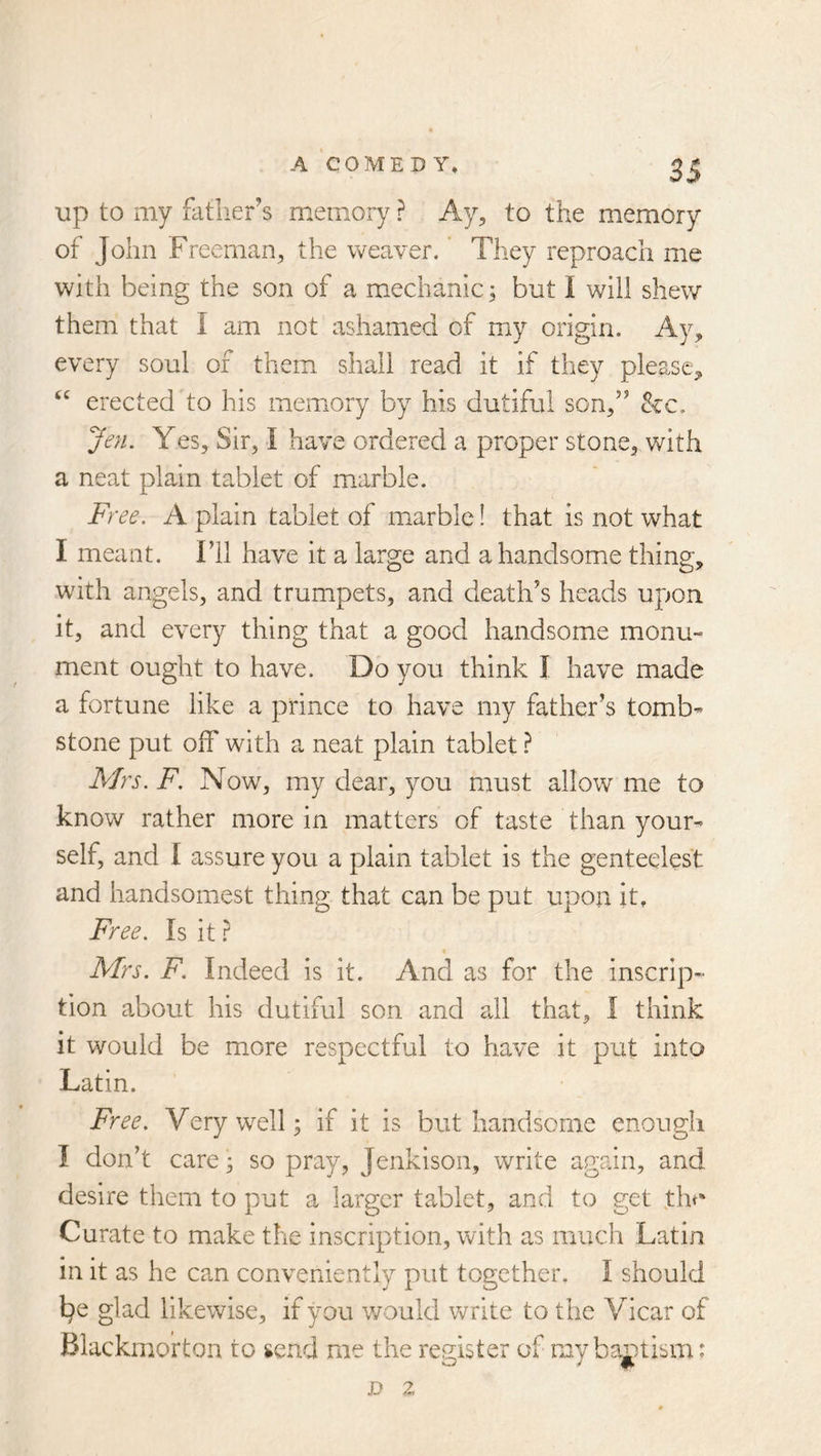 up to my fatlier’s memory ? Ay, to the memory of John Freeman, the weaver. * They reproach me with being the son of a mechanic; but I will shew them that I am not ashamed of my origin. Ay, every soul of them shall read it if they please, “ erected to his memory by his dutiful son,” &c. Jen. Yes, Sir, I have ordered a proper stone, with a neat plain tablet of marble. Fy 'ee. A plain tablet of marble! that is not what I meant. I’ll have it a large and a handsome thing, with angels, and trumpets, and death’s heads upon it, and every thing that a good handsome monu- ment ought to have. Do you think I have made a fortune like a prince to have my father’s tomb- stone put off with a neat plain tablet} Mrs. F. Now, my dear, you must allow me to know rather more in matters of taste than your- self, and 1 assure you a plain tablet is the genteelest and handsomest thing that can be put upon it. Free. Is it ? Mrs. F. Indeed is it. And as for the inscrip- tion about his dutiful son and all that, I think it would be more respectful to have it put into Latin. Free. Very well 5 if it is but handsome enough I don’t care; so pray, Jenkison, write again, and desire them to put a larger tablet, and to get th<* Curate to make the inscription, with as much Latin in it as he can conveniently put together. I should l^e glad likewise, if you v/ould write to the Vicar of Blackrno’rton to send me the register of mybaj)tism: