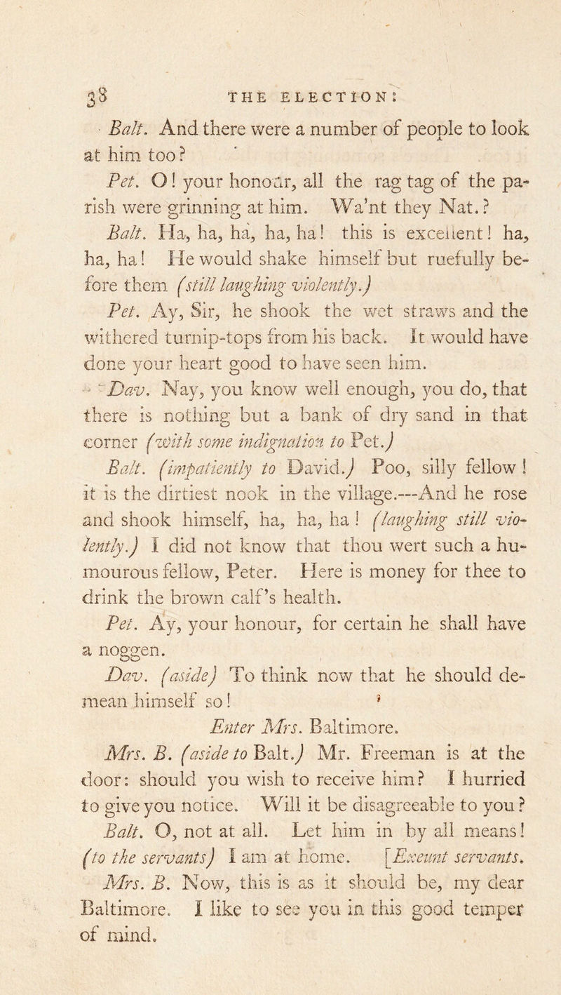 Balt. And there were a number of people to look at him too ? Pet. O! your honoar^ all the rag tag of the pa- rish were grinning at him. Wa’nt they Nat. ? Ba/t. Ha, ha, ha, ha, ha! this is excellent I ha, ha, ha! He would shake himself but ruefully be- fore them (still laughing violently.) Pet. Ay, Sir, he shook the wet straws and the withered turnip-tops from his back. It would have done your heart good to have seen him. Dav. Nay, you know well enough, you do, that there is nothing but a bank of dry sand in that corner (zoitli some indignation to Pet.^ Balt, (impatiently to David.Poo, silly fellow ! it is the dirtiest nook in the village.—And he rose and shook himself, ha, ha, ha 1 (laughing still vio- lently.) I did not know that thou wert such a hu- mourous fellow, Peter. Here is money for thee to drink the brown calf’s health. Pet. Ay, your honour, for certain he shall have a noggen. Dav. (aside) To think now that he should de- mean himself so! Enter Mrs. Baltimore. Mrs. B. (aside to YiAi.) Mr. Freeman is at the door: should you wish to receive him.^ I hurried to give you notice. Will it be disagreeable to you} Balt. O, not at all. Let him in by all means! (to the servants) I am at home. \Exeimt servants. Mrs. B. Now, this is as it should be, my dear Baltimore. I like to see you in this good temper of mind.