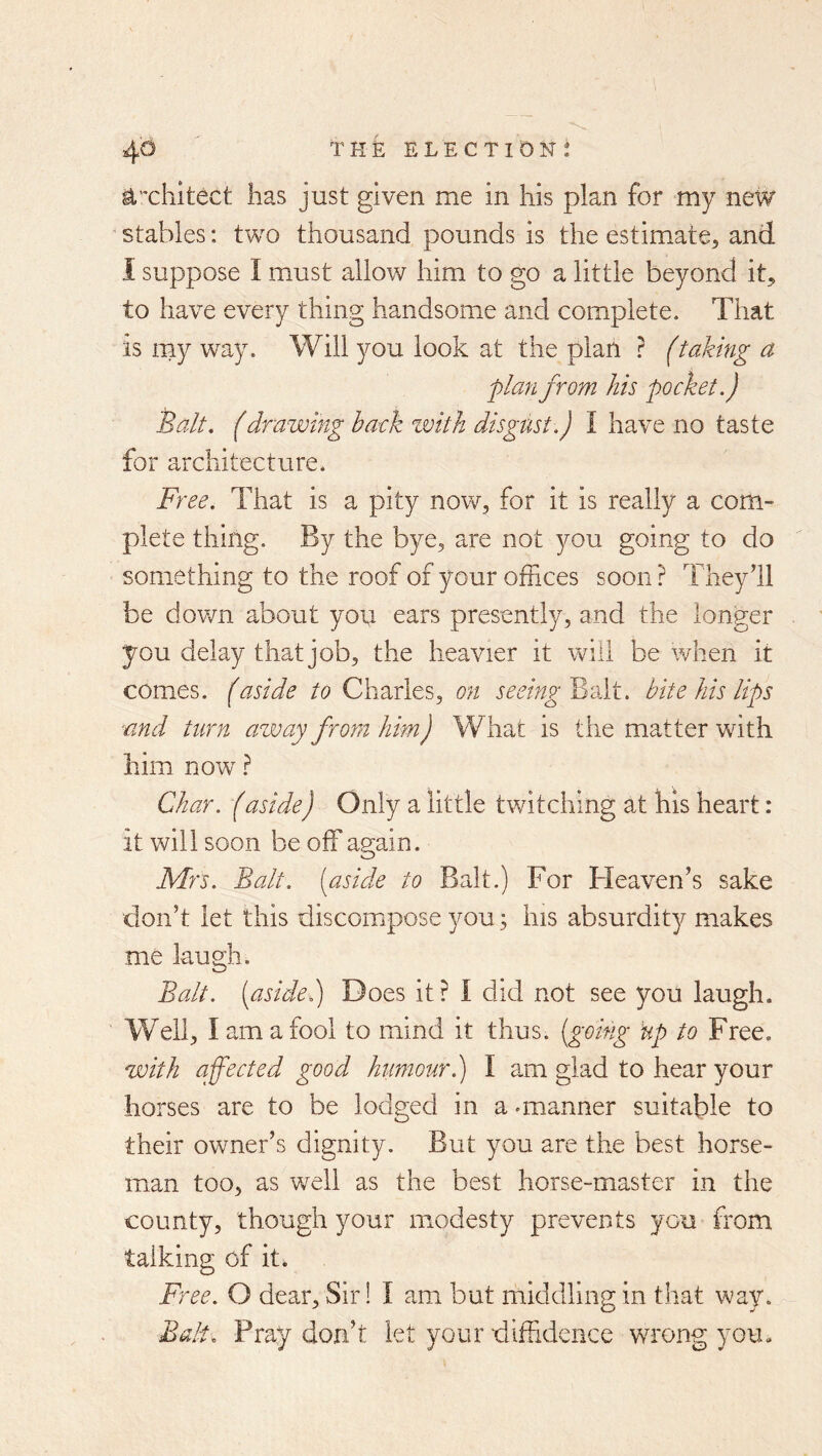^xliitect has just given me in his plan for my new ' stables: two thousand pounds is the estimate^ and 1 suppose I must allow him to go a little beyond it^ to have every thing handsome and complete. That is my way. Will you look at the plan ? (taking a 'planfrom his pocket.) Balt. (drawing back zvith disgust.) I have no taste for architecture. F? 'ee. That is a pity now, for it is really a com- plete thing. By the bye, are not you going to do something to the roof of your offices soon ? Theydl be dov/n about you ears presently, and the longer you delay that job, the heavier it will be when it comes, (aside to Charles, on seeingBi'At. bite his lips ■and turn away from him J W hat is the matter with him now ^ Char. (aside) Only a little twitching at his heart: it will soon be off again. Mrs. Balt, [aside to Balt.) For Heaven’s sake don’t let this discompose you; his absurdity makes me laugh. Balt, [asidei) Does it ? I did not see you laugh. Well, I am a fool to mind it thus, {going ’up to Free. with affected good humour.) I am glad to hear your horses are to be lodged in a .manner suitable to their owner’s dignity. But you are the best horse- man too, as well as the best horse-master in the county, though your modesty prevents you from talking of it. Free. O dear. Sir! I am but middling in that way. Bali. Pray don’t let your diffidence wnong you.