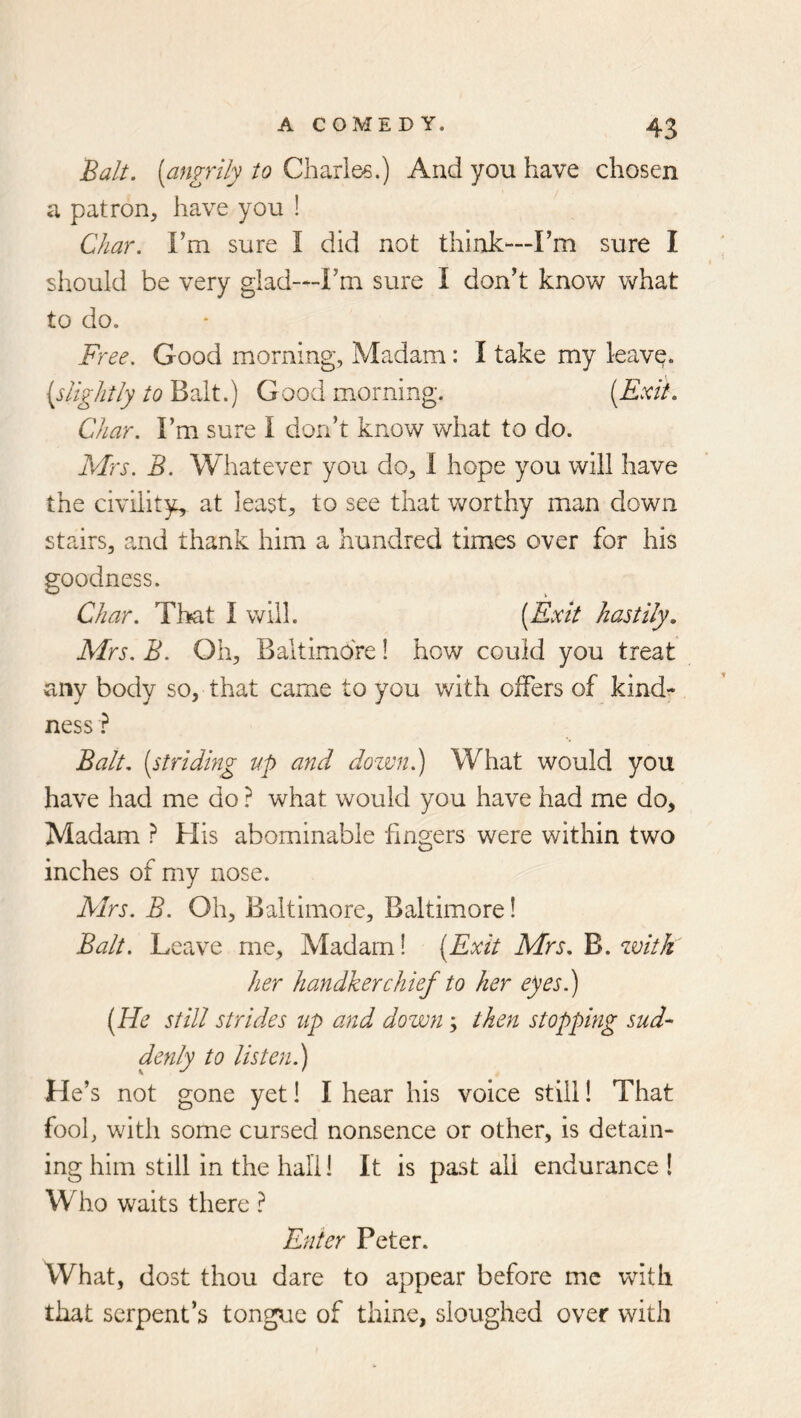 Balt, [angrily to Chariee.) And you have chosen a patron, have you ! Char. Fm sure I did not think—Fm sure I should be very glad—Fm sure I don't know what to do. Free. Good morning, Madam: I take my leavq. {slightly to Balt.) Good morning. [Exit. Char. Fm sure I don’t know what to do. Mrs. B. Whatever you do, 1 hope you will have the civility, at least, to see that worthy man down stairs, and thank him a hundred times over for his goodness. Char. That I will. [Exit hastily. Mrs. B. Oh, Baltimore! how could you treat any body so, that came to you with oifers of kind^ ness} Balt, [striding up and dozvn.) What would you have had me do ? what would you have had me do. Madam ? His abominable fingers were within two inches of my nose. Airs. B. Oh, Baltimore, Baltimore! Balt. Leave me. Madam! [Exit Mrs. B. zvitk her handkerchief to her eyes.) [He still strides up and down; then stopping sud- denly to listen.) He’s not gone yet I I hear his voice still! That fool, with some cursed nonsence or other, is detain- ing him still in the hall! It is past all endurance ! Who waits there ? Enter Peter. What, dost thou dare to appear before me with that serpent’s tongue of thine, sloughed over with