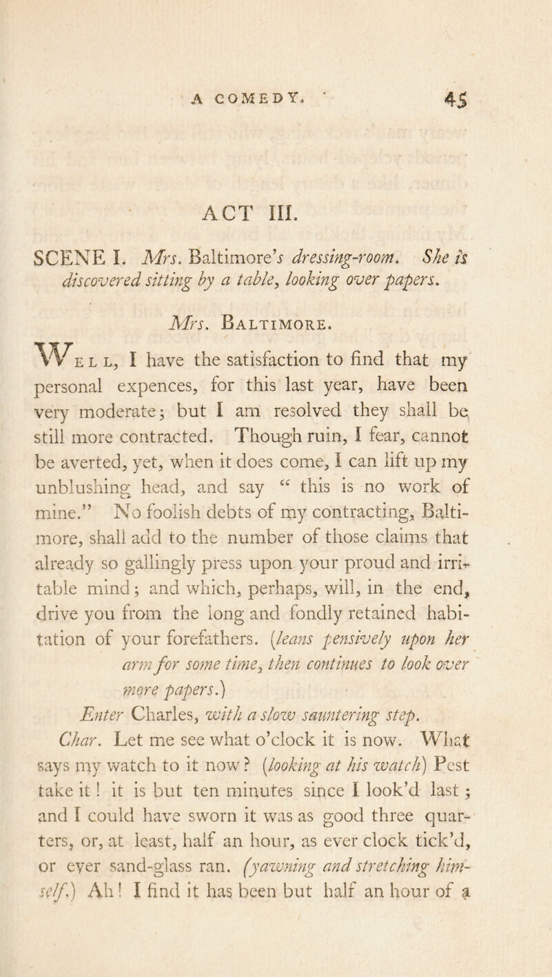 ACT III. SCENE I. Mrs. Baltimoredressing-room. She h discovered sitting hy a tahle^ looking over papers. Mrs. Baltimore. Well, I have the satisfaction to find that my personal expences, for this last year, have been very moderate; but I am resolved they shall be, still more contracted. Though ruin, I fear, cannot be averted, yet, when it does come, I can lift up my unblushing head, and say this is no work of mine.” No foolish debts of my contracting, Balti- more, shall add to the number of those claims that already so gallingiy press upon your proud and irrh table mind; and which, perhaps, will, in the end, drive you from the long and fondly retained habi- tation of your forefathers, [leans pensively upon her arm for some time^ then continues to look over more papers.) Enter Charles, with a slow sauntering step. Char. Let me see what o’clock it is now. What says my watch to it now ? [looking at his zvatch) Pest take it! it is but ten minutes since I look’d last; and r could have sworn it was as good three quar- ters, or, at least, half an hour, as ever clock tick’d, or ever sand-glass ran. (yazvning and stretching him- self.) Ah! I find it has been but half an hour of a