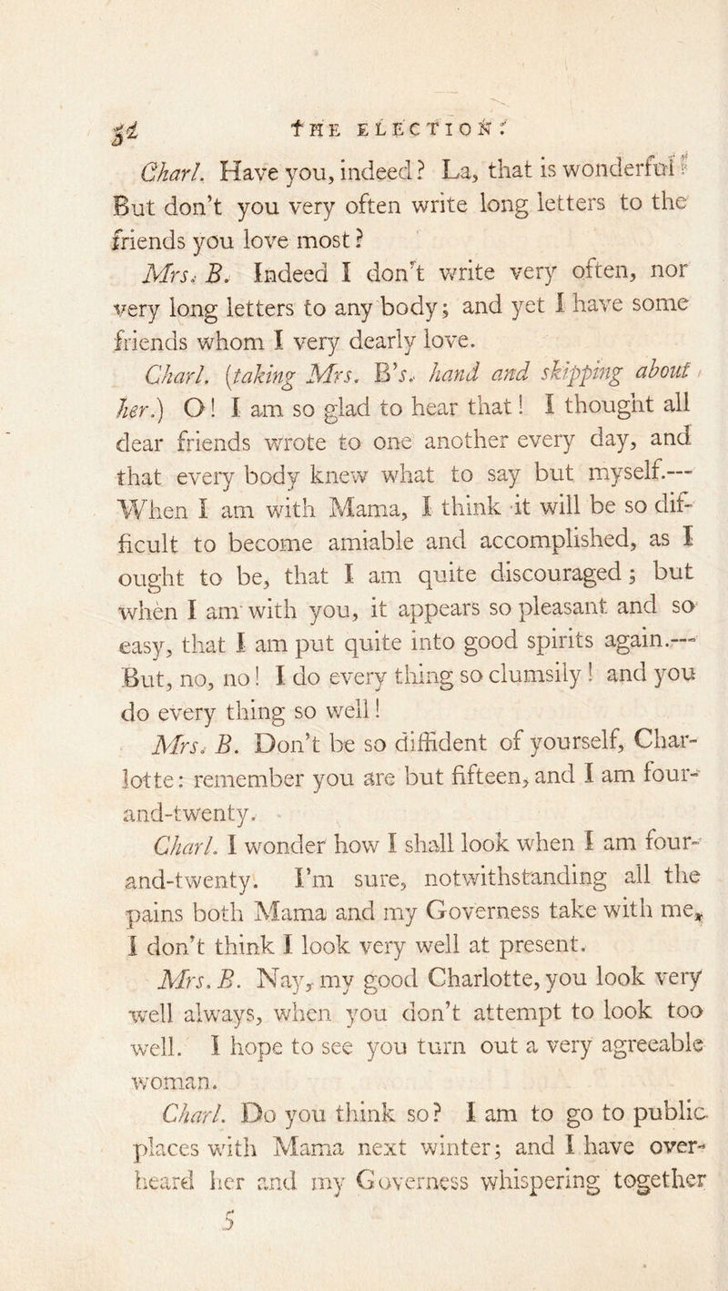 Gharl. Have you, indeed ? La, that is wonderful f But don’t you very often write long letters to the friends you love most ? Mrs. B. Indeed I donh write very often, nor very long letters to any body; and yet I have some friends whom I very dearly love. Chari, [taking Mrs. Bh.- hand and skipping about / her.) O! I am. so glad to hear that 1 I thought all dear friends wrote to one another every day, and that every body knew what to say but myself.—■ When 1 am with Mama, I think it will be so dif- ficult to become amiable and accomplished, as I ought to be, that I am quite discouraged; but when I am with you, it appears so pleasant and so easy, that I am put quite into good spirits again.— But, no, no! I do every thing so clumsily! and you do every thing so v/eli! Mrs. B. Don’t be so diffident of yourself, Char- lotte: remember you are but fifteen, and I am four- and-twenty, Chari. I wonder how I shall look when I am four- and-twenty. I’m sure, notwithstanding all the pains both Mama and my Governess take with me^^ I don’t think I look very well at present. AIrs.B. Nay^my good Charlotte, you look very well always, when you don’t attempt to look too well. I hope to see you turn out a very agreeable woman, Chari. Do you think so ? I am to go to public places with Mama next winter; and I have over- heard her and my Governess whispering together